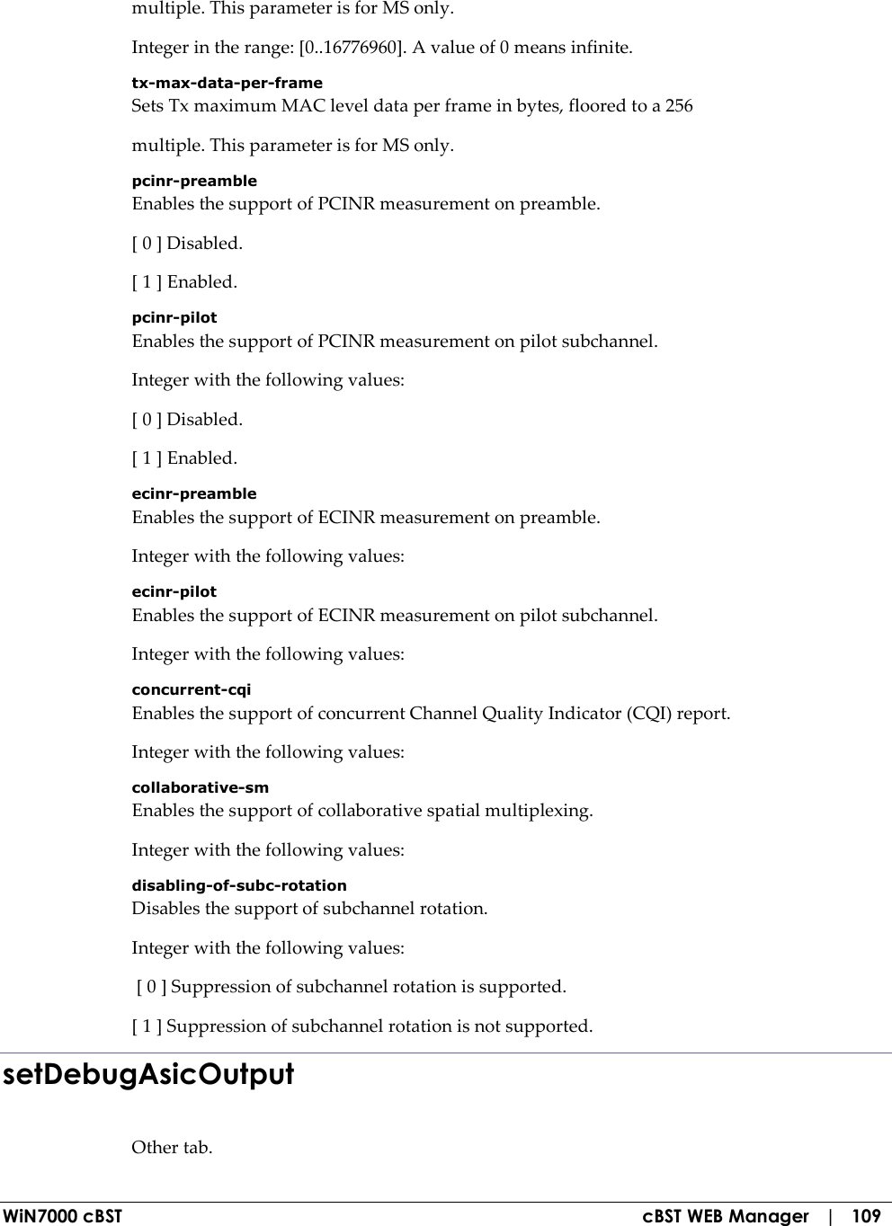  WiN7000 cBST  cBST WEB Manager   |   109 multiple. This parameter is for MS only. Integer in the range: [0..16776960]. A value of 0 means infinite. tx-max-data-per-frame Sets Tx maximum MAC level data per frame in bytes, floored to a 256 multiple. This parameter is for MS only. pcinr-preamble Enables the support of PCINR measurement on preamble. [ 0 ] Disabled. [ 1 ] Enabled. pcinr-pilot Enables the support of PCINR measurement on pilot subchannel. Integer with the following values: [ 0 ] Disabled. [ 1 ] Enabled. ecinr-preamble Enables the support of ECINR measurement on preamble. Integer with the following values: ecinr-pilot Enables the support of ECINR measurement on pilot subchannel. Integer with the following values: concurrent-cqi Enables the support of concurrent Channel Quality Indicator (CQI) report. Integer with the following values: collaborative-sm Enables the support of collaborative spatial multiplexing. Integer with the following values: disabling-of-subc-rotation Disables the support of subchannel rotation. Integer with the following values:  [ 0 ] Suppression of subchannel rotation is supported. [ 1 ] Suppression of subchannel rotation is not supported. setDebugAsicOutput Other tab. 