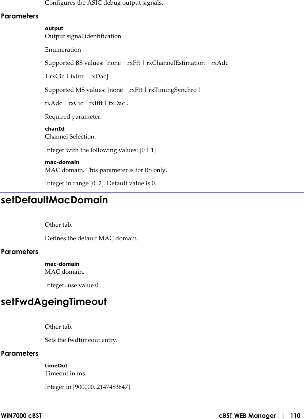  WiN7000 cBST  cBST WEB Manager   |   110 Configures the ASIC debug output signals. Parameters output Output signal identification. Enumeration Supported BS values: [none | rxFft | rxChannelEstimation | rxAdc | rxCic | txIfft | txDac]. Supported MS values: [none | rxFft | rxTimingSynchro | rxAdc | rxCic | txIfft | txDac]. Required parameter. chanId Channel Selection. Integer with the following values: [0 | 1] mac-domain MAC domain. This parameter is for BS only. Integer in range [0..2]. Default value is 0. setDefaultMacDomain Other tab. Defines the default MAC domain. Parameters mac-domain MAC domain. Integer, use value 0. setFwdAgeingTimeout Other tab. Sets the fwdtimeout entry. Parameters timeOut Timeout in ms. Integer in [900000..2147483647] 