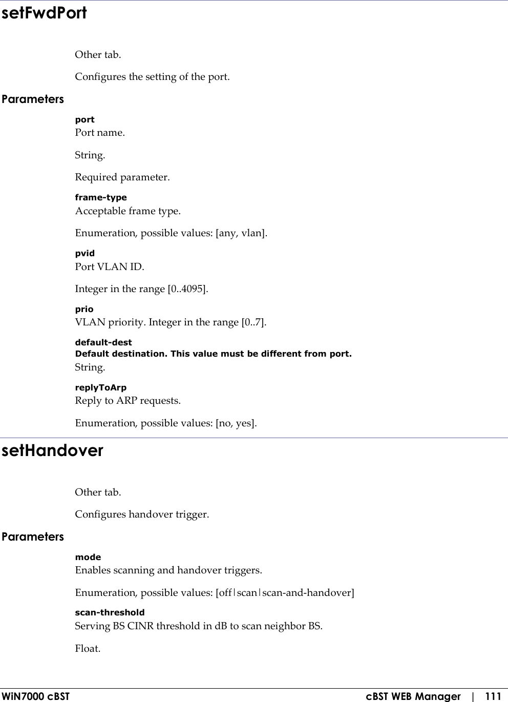  WiN7000 cBST  cBST WEB Manager   |   111 setFwdPort Other tab. Configures the setting of the port. Parameters port Port name. String. Required parameter. frame-type Acceptable frame type. Enumeration, possible values: [any, vlan]. pvid Port VLAN ID. Integer in the range [0..4095]. prio VLAN priority. Integer in the range [0..7]. default-dest Default destination. This value must be different from port. String. replyToArp Reply to ARP requests. Enumeration, possible values: [no, yes]. setHandover Other tab. Configures handover trigger. Parameters mode Enables scanning and handover triggers. Enumeration, possible values: [off|scan|scan-and-handover] scan-threshold Serving BS CINR threshold in dB to scan neighbor BS. Float. 