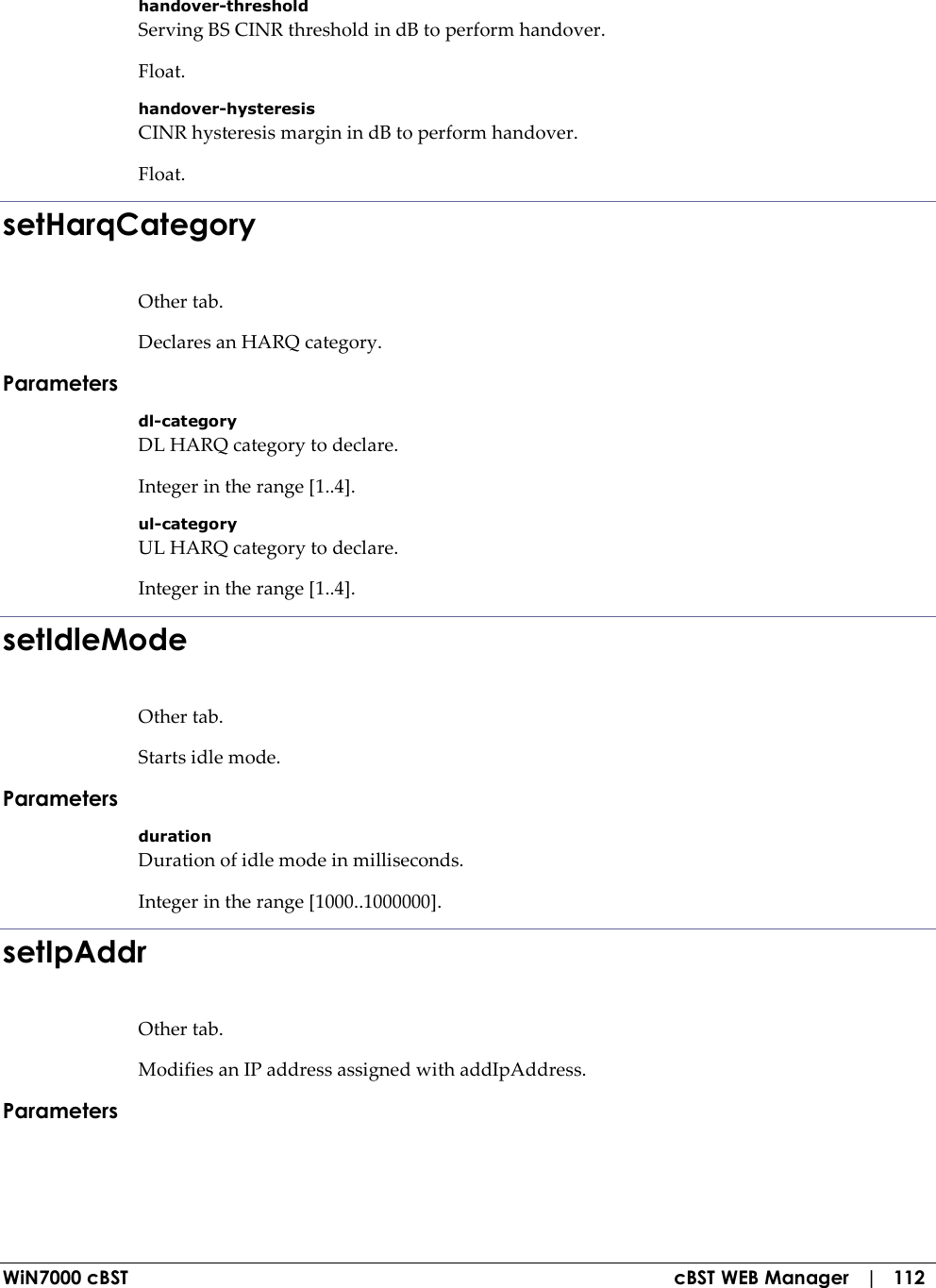  WiN7000 cBST  cBST WEB Manager   |   112 handover-threshold Serving BS CINR threshold in dB to perform handover. Float. handover-hysteresis CINR hysteresis margin in dB to perform handover. Float. setHarqCategory Other tab. Declares an HARQ category. Parameters dl-category DL HARQ category to declare. Integer in the range [1..4]. ul-category UL HARQ category to declare. Integer in the range [1..4]. setIdleMode Other tab. Starts idle mode. Parameters duration Duration of idle mode in milliseconds. Integer in the range [1000..1000000]. setIpAddr Other tab. Modifies an IP address assigned with addIpAddress. Parameters  