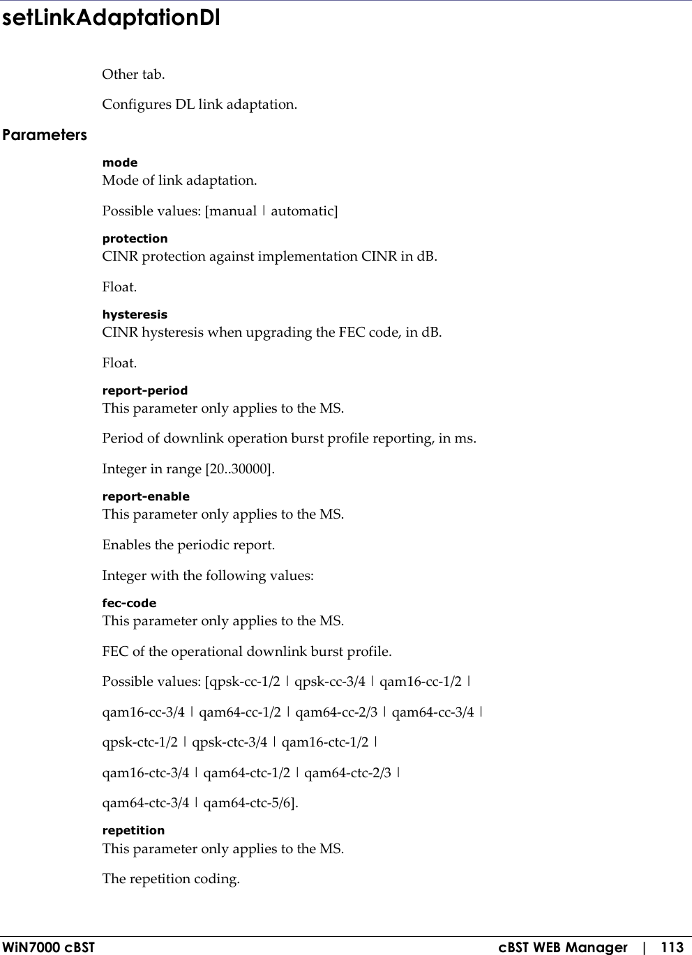  WiN7000 cBST  cBST WEB Manager   |   113 setLinkAdaptationDl Other tab. Configures DL link adaptation. Parameters mode Mode of link adaptation. Possible values: [manual | automatic] protection CINR protection against implementation CINR in dB. Float. hysteresis CINR hysteresis when upgrading the FEC code, in dB. Float. report-period This parameter only applies to the MS. Period of downlink operation burst profile reporting, in ms. Integer in range [20..30000]. report-enable This parameter only applies to the MS. Enables the periodic report. Integer with the following values: fec-code This parameter only applies to the MS. FEC of the operational downlink burst profile. Possible values: [qpsk-cc-1/2 | qpsk-cc-3/4 | qam16-cc-1/2 | qam16-cc-3/4 | qam64-cc-1/2 | qam64-cc-2/3 | qam64-cc-3/4 | qpsk-ctc-1/2 | qpsk-ctc-3/4 | qam16-ctc-1/2 | qam16-ctc-3/4 | qam64-ctc-1/2 | qam64-ctc-2/3 | qam64-ctc-3/4 | qam64-ctc-5/6]. repetition This parameter only applies to the MS. The repetition coding. 