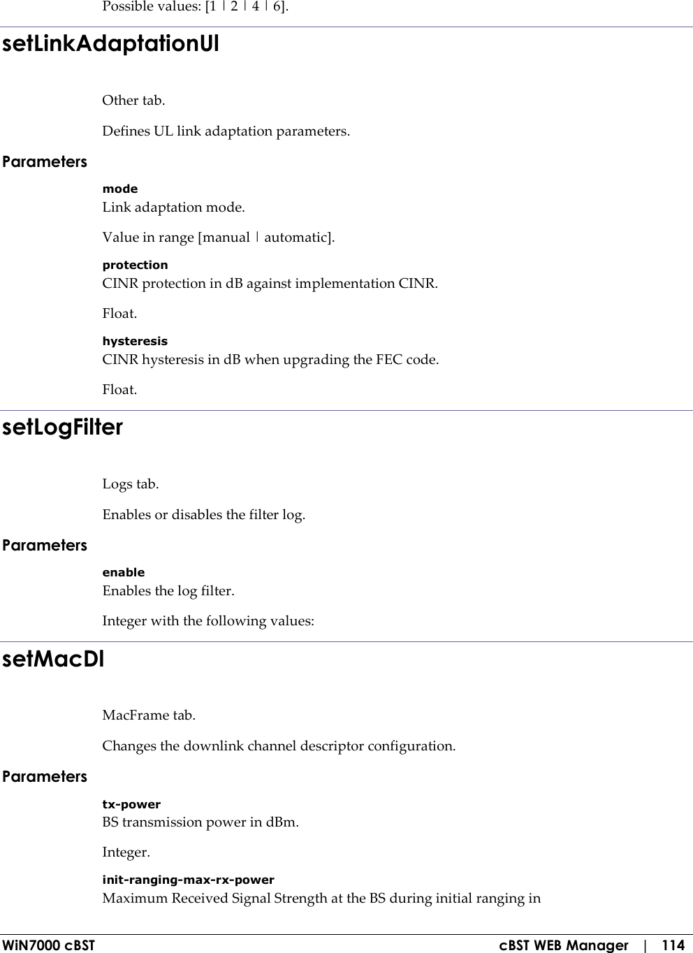  WiN7000 cBST  cBST WEB Manager   |   114 Possible values: [1 | 2 | 4 | 6]. setLinkAdaptationUl Other tab. Defines UL link adaptation parameters. Parameters mode Link adaptation mode. Value in range [manual | automatic]. protection CINR protection in dB against implementation CINR. Float. hysteresis CINR hysteresis in dB when upgrading the FEC code. Float. setLogFilter Logs tab. Enables or disables the filter log. Parameters enable Enables the log filter. Integer with the following values: setMacDl MacFrame tab. Changes the downlink channel descriptor configuration. Parameters tx-power BS transmission power in dBm. Integer. init-ranging-max-rx-power Maximum Received Signal Strength at the BS during initial ranging in 