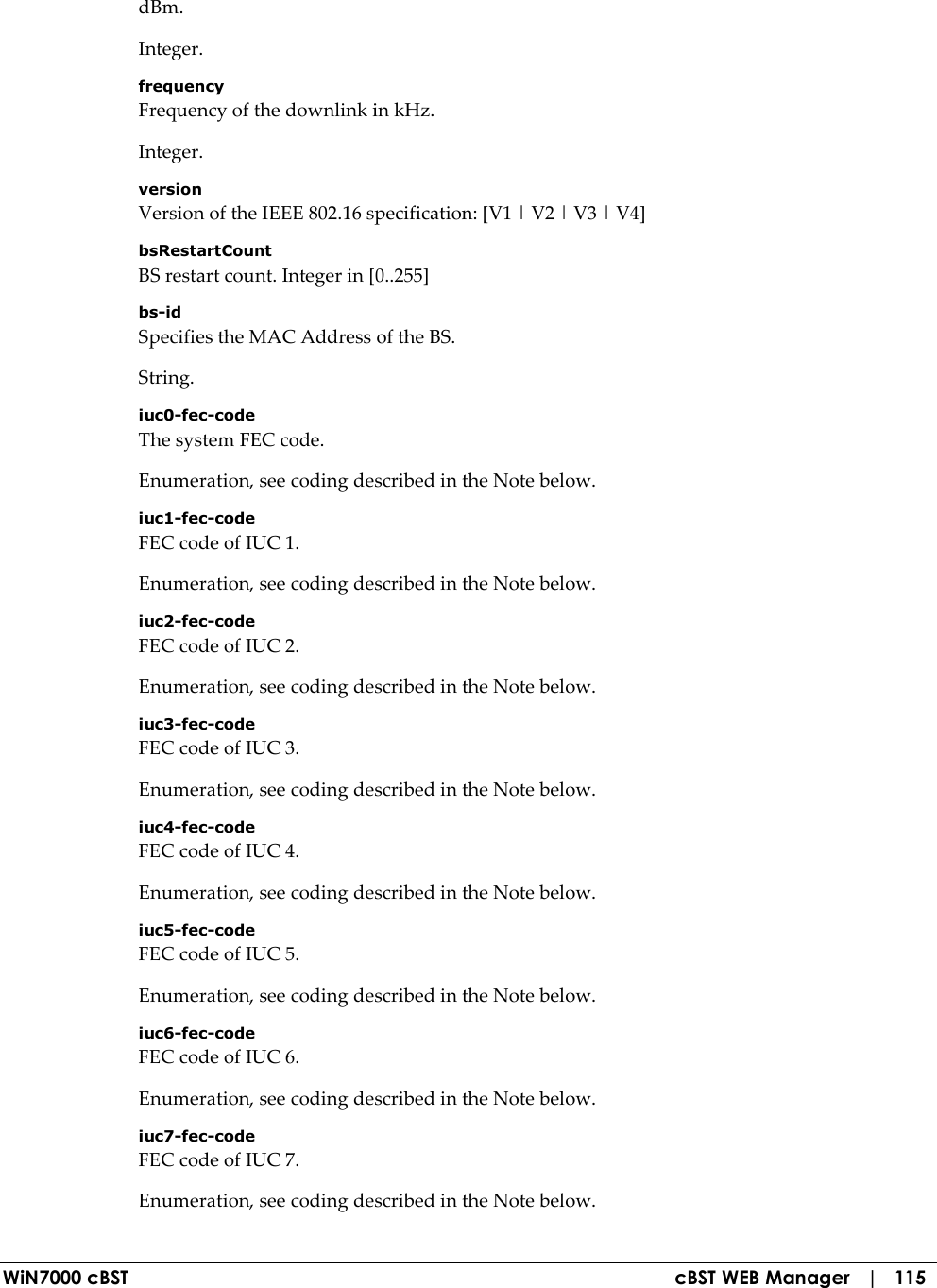  WiN7000 cBST  cBST WEB Manager   |   115 dBm. Integer. frequency Frequency of the downlink in kHz. Integer. version Version of the IEEE 802.16 specification: [V1 | V2 | V3 | V4] bsRestartCount BS restart count. Integer in [0..255] bs-id Specifies the MAC Address of the BS. String. iuc0-fec-code The system FEC code. Enumeration, see coding described in the Note below. iuc1-fec-code FEC code of IUC 1. Enumeration, see coding described in the Note below. iuc2-fec-code FEC code of IUC 2. Enumeration, see coding described in the Note below. iuc3-fec-code FEC code of IUC 3. Enumeration, see coding described in the Note below. iuc4-fec-code FEC code of IUC 4. Enumeration, see coding described in the Note below. iuc5-fec-code FEC code of IUC 5. Enumeration, see coding described in the Note below. iuc6-fec-code FEC code of IUC 6. Enumeration, see coding described in the Note below. iuc7-fec-code FEC code of IUC 7. Enumeration, see coding described in the Note below. 