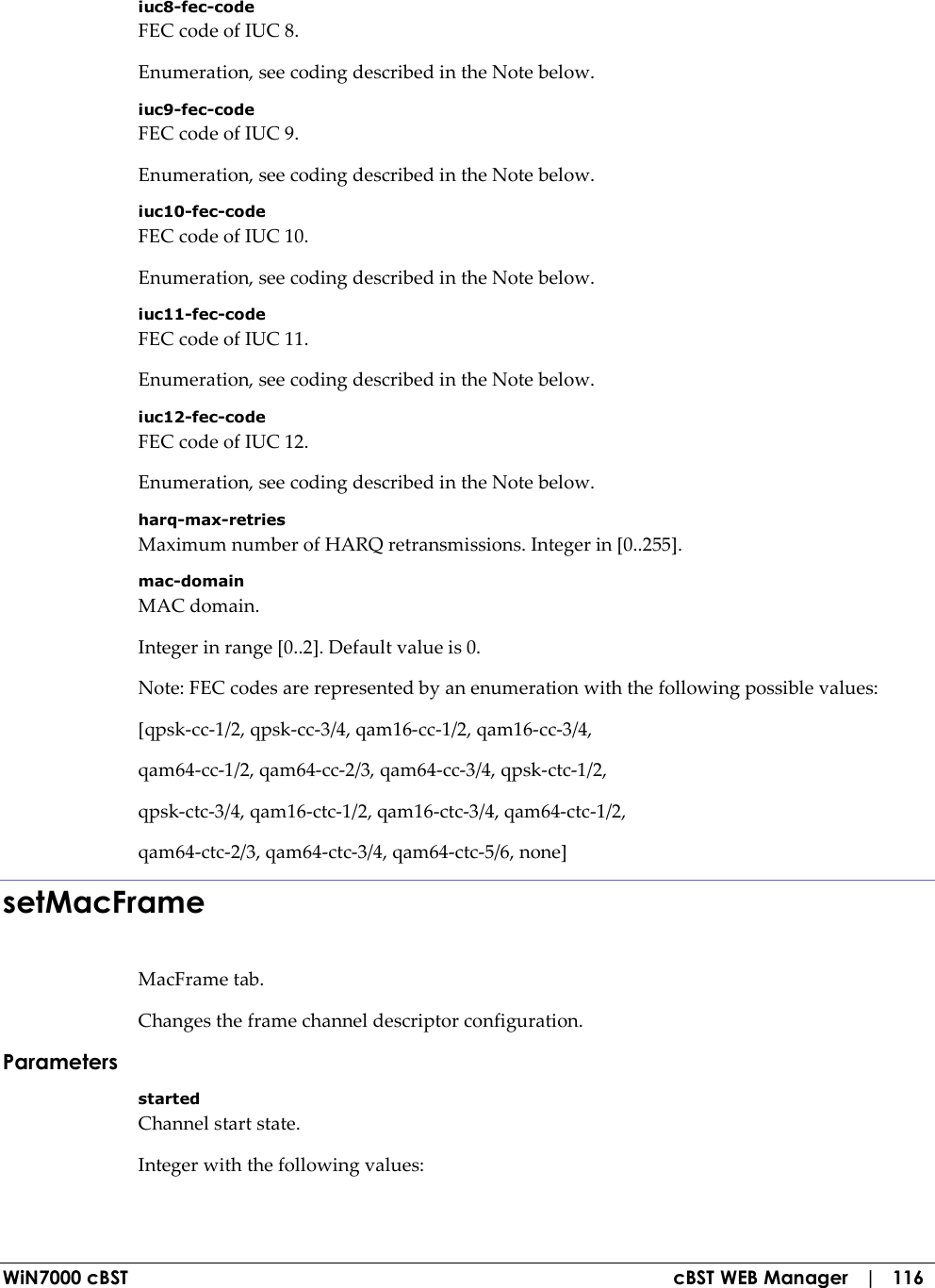  WiN7000 cBST  cBST WEB Manager   |   116 iuc8-fec-code FEC code of IUC 8. Enumeration, see coding described in the Note below. iuc9-fec-code FEC code of IUC 9. Enumeration, see coding described in the Note below. iuc10-fec-code FEC code of IUC 10. Enumeration, see coding described in the Note below. iuc11-fec-code FEC code of IUC 11. Enumeration, see coding described in the Note below. iuc12-fec-code FEC code of IUC 12. Enumeration, see coding described in the Note below. harq-max-retries Maximum number of HARQ retransmissions. Integer in [0..255]. mac-domain MAC domain. Integer in range [0..2]. Default value is 0. Note: FEC codes are represented by an enumeration with the following possible values: [qpsk-cc-1/2, qpsk-cc-3/4, qam16-cc-1/2, qam16-cc-3/4, qam64-cc-1/2, qam64-cc-2/3, qam64-cc-3/4, qpsk-ctc-1/2, qpsk-ctc-3/4, qam16-ctc-1/2, qam16-ctc-3/4, qam64-ctc-1/2, qam64-ctc-2/3, qam64-ctc-3/4, qam64-ctc-5/6, none] setMacFrame MacFrame tab. Changes the frame channel descriptor configuration. Parameters started Channel start state. Integer with the following values: 