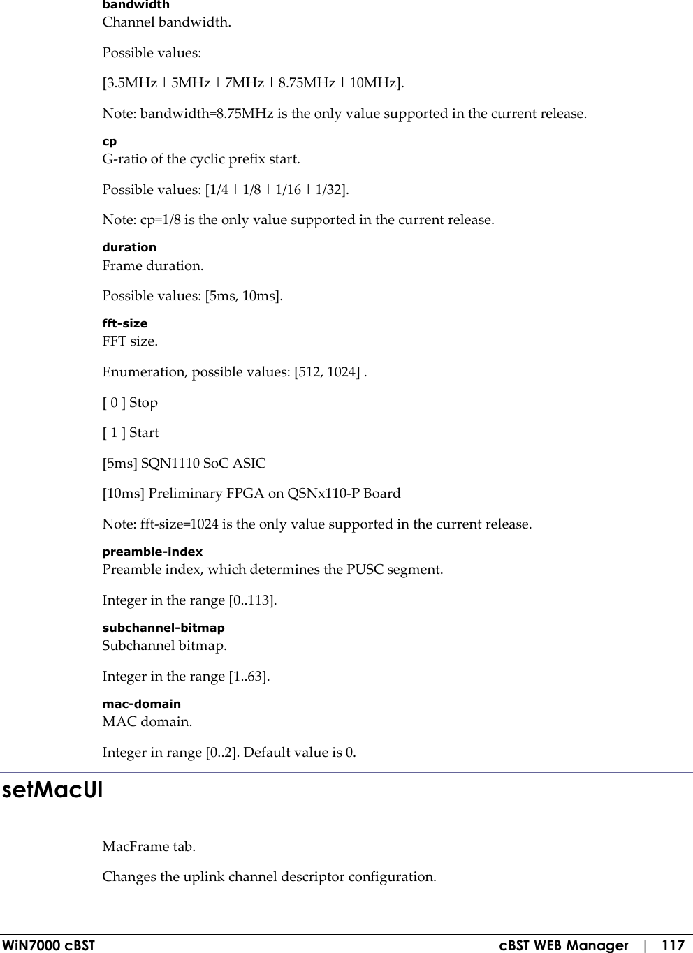  WiN7000 cBST  cBST WEB Manager   |   117 bandwidth Channel bandwidth. Possible values: [3.5MHz | 5MHz | 7MHz | 8.75MHz | 10MHz]. Note: bandwidth=8.75MHz is the only value supported in the current release. cp G-ratio of the cyclic prefix start. Possible values: [1/4 | 1/8 | 1/16 | 1/32]. Note: cp=1/8 is the only value supported in the current release. duration Frame duration. Possible values: [5ms, 10ms]. fft-size FFT size. Enumeration, possible values: [512, 1024] . [ 0 ] Stop [ 1 ] Start [5ms] SQN1110 SoC ASIC [10ms] Preliminary FPGA on QSNx110-P Board Note: fft-size=1024 is the only value supported in the current release. preamble-index Preamble index, which determines the PUSC segment. Integer in the range [0..113]. subchannel-bitmap Subchannel bitmap. Integer in the range [1..63]. mac-domain MAC domain. Integer in range [0..2]. Default value is 0. setMacUl MacFrame tab. Changes the uplink channel descriptor configuration. 