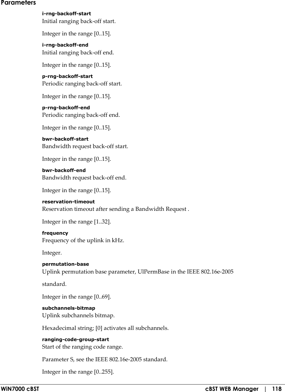  WiN7000 cBST  cBST WEB Manager   |   118 Parameters i-rng-backoff-start Initial ranging back-off start. Integer in the range [0..15]. i-rng-backoff-end Initial ranging back-off end. Integer in the range [0..15]. p-rng-backoff-start Periodic ranging back-off start. Integer in the range [0..15]. p-rng-backoff-end Periodic ranging back-off end. Integer in the range [0..15]. bwr-backoff-start Bandwidth request back-off start. Integer in the range [0..15]. bwr-backoff-end Bandwidth request back-off end. Integer in the range [0..15]. reservation-timeout Reservation timeout after sending a Bandwidth Request . Integer in the range [1..32]. frequency Frequency of the uplink in kHz. Integer. permutation-base Uplink permutation base parameter, UlPermBase in the IEEE 802.16e-2005 standard. Integer in the range [0..69]. subchannels-bitmap Uplink subchannels bitmap. Hexadecimal string; [0] activates all subchannels. ranging-code-group-start Start of the ranging code range. Parameter S, see the IEEE 802.16e-2005 standard. Integer in the range [0..255]. 