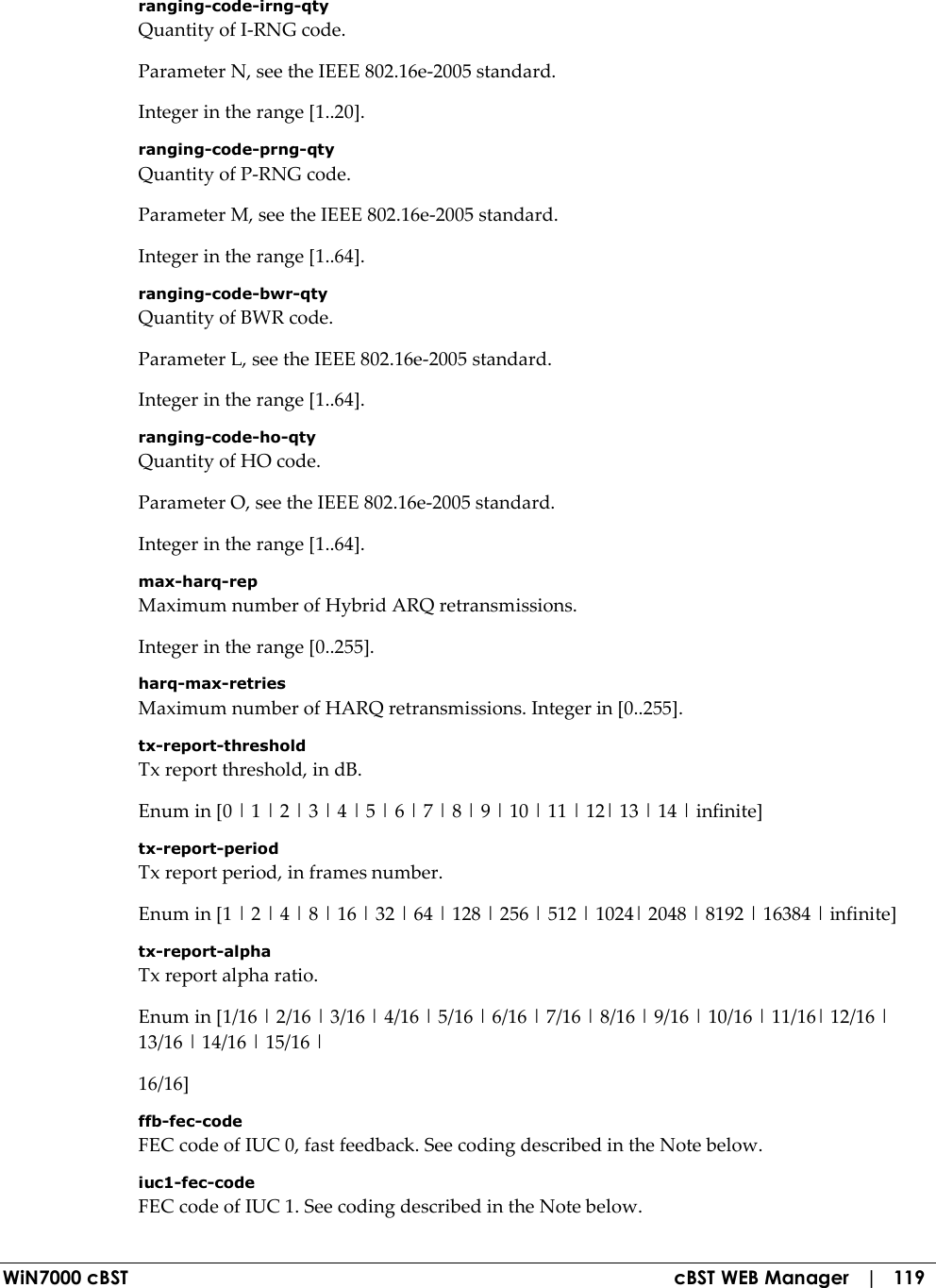  WiN7000 cBST  cBST WEB Manager   |   119 ranging-code-irng-qty Quantity of I-RNG code. Parameter N, see the IEEE 802.16e-2005 standard. Integer in the range [1..20]. ranging-code-prng-qty Quantity of P-RNG code. Parameter M, see the IEEE 802.16e-2005 standard. Integer in the range [1..64]. ranging-code-bwr-qty Quantity of BWR code. Parameter L, see the IEEE 802.16e-2005 standard. Integer in the range [1..64]. ranging-code-ho-qty Quantity of HO code. Parameter O, see the IEEE 802.16e-2005 standard. Integer in the range [1..64]. max-harq-rep Maximum number of Hybrid ARQ retransmissions. Integer in the range [0..255]. harq-max-retries Maximum number of HARQ retransmissions. Integer in [0..255]. tx-report-threshold Tx report threshold, in dB. Enum in [0 | 1 | 2 | 3 | 4 | 5 | 6 | 7 | 8 | 9 | 10 | 11 | 12| 13 | 14 | infinite] tx-report-period Tx report period, in frames number. Enum in [1 | 2 | 4 | 8 | 16 | 32 | 64 | 128 | 256 | 512 | 1024| 2048 | 8192 | 16384 | infinite] tx-report-alpha Tx report alpha ratio. Enum in [1/16 | 2/16 | 3/16 | 4/16 | 5/16 | 6/16 | 7/16 | 8/16 | 9/16 | 10/16 | 11/16| 12/16 | 13/16 | 14/16 | 15/16 | 16/16] ffb-fec-code FEC code of IUC 0, fast feedback. See coding described in the Note below. iuc1-fec-code FEC code of IUC 1. See coding described in the Note below. 