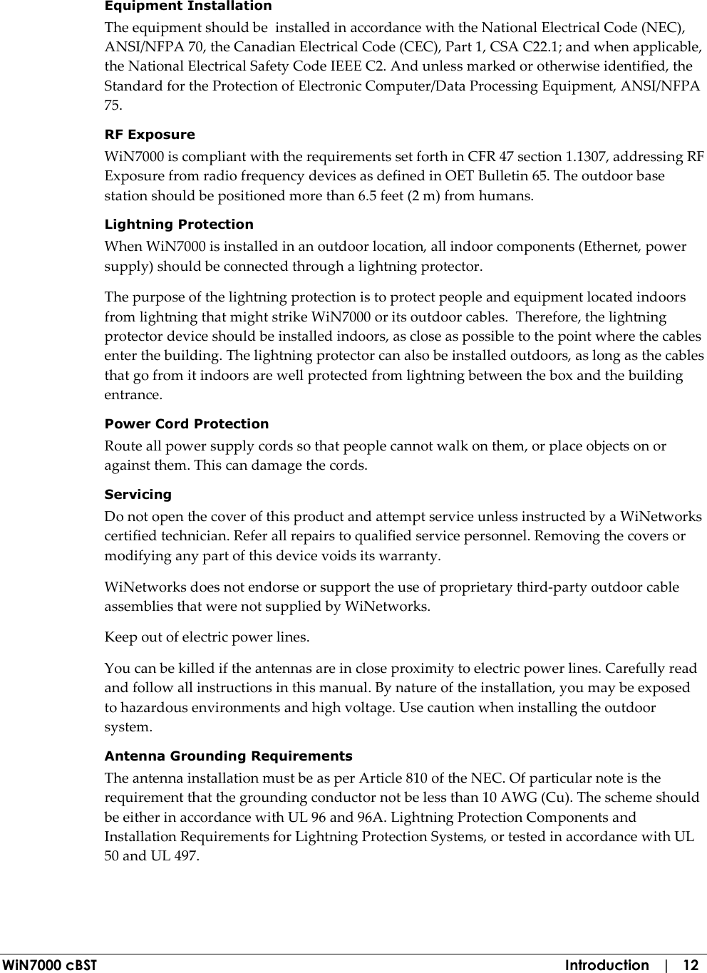  WiN7000 cBST  Introduction   |   12 Equipment Installation The equipment should be  installed in accordance with the National Electrical Code (NEC), ANSI/NFPA 70, the Canadian Electrical Code (CEC), Part 1, CSA C22.1; and when applicable, the National Electrical Safety Code IEEE C2. And unless marked or otherwise identified, the Standard for the Protection of Electronic Computer/Data Processing Equipment, ANSI/NFPA 75. RF Exposure WiN7000 is compliant with the requirements set forth in CFR 47 section 1.1307, addressing RF Exposure from radio frequency devices as defined in OET Bulletin 65. The outdoor base station should be positioned more than 6.5 feet (2 m) from humans. Lightning Protection When WiN7000 is installed in an outdoor location, all indoor components (Ethernet, power supply) should be connected through a lightning protector. The purpose of the lightning protection is to protect people and equipment located indoors from lightning that might strike WiN7000 or its outdoor cables.  Therefore, the lightning protector device should be installed indoors, as close as possible to the point where the cables enter the building. The lightning protector can also be installed outdoors, as long as the cables that go from it indoors are well protected from lightning between the box and the building entrance. Power Cord Protection Route all power supply cords so that people cannot walk on them, or place objects on or against them. This can damage the cords. Servicing Do not open the cover of this product and attempt service unless instructed by a WiNetworks certified technician. Refer all repairs to qualified service personnel. Removing the covers or modifying any part of this device voids its warranty. WiNetworks does not endorse or support the use of proprietary third-party outdoor cable assemblies that were not supplied by WiNetworks. Keep out of electric power lines. You can be killed if the antennas are in close proximity to electric power lines. Carefully read and follow all instructions in this manual. By nature of the installation, you may be exposed to hazardous environments and high voltage. Use caution when installing the outdoor system. Antenna Grounding Requirements The antenna installation must be as per Article 810 of the NEC. Of particular note is the requirement that the grounding conductor not be less than 10 AWG (Cu). The scheme should be either in accordance with UL 96 and 96A. Lightning Protection Components and Installation Requirements for Lightning Protection Systems, or tested in accordance with UL 50 and UL 497. 