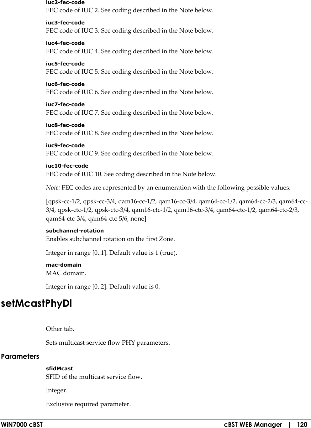  WiN7000 cBST  cBST WEB Manager   |   120 iuc2-fec-code FEC code of IUC 2. See coding described in the Note below. iuc3-fec-code FEC code of IUC 3. See coding described in the Note below. iuc4-fec-code FEC code of IUC 4. See coding described in the Note below. iuc5-fec-code FEC code of IUC 5. See coding described in the Note below. iuc6-fec-code FEC code of IUC 6. See coding described in the Note below. iuc7-fec-code FEC code of IUC 7. See coding described in the Note below. iuc8-fec-code FEC code of IUC 8. See coding described in the Note below. iuc9-fec-code FEC code of IUC 9. See coding described in the Note below. iuc10-fec-code FEC code of IUC 10. See coding described in the Note below. Note: FEC codes are represented by an enumeration with the following possible values: [qpsk-cc-1/2, qpsk-cc-3/4, qam16-cc-1/2, qam16-cc-3/4, qam64-cc-1/2, qam64-cc-2/3, qam64-cc-3/4, qpsk-ctc-1/2, qpsk-ctc-3/4, qam16-ctc-1/2, qam16-ctc-3/4, qam64-ctc-1/2, qam64-ctc-2/3, qam64-ctc-3/4, qam64-ctc-5/6, none] subchannel-rotation Enables subchannel rotation on the first Zone. Integer in range [0..1]. Default value is 1 (true). mac-domain MAC domain. Integer in range [0..2]. Default value is 0. setMcastPhyDl Other tab. Sets multicast service flow PHY parameters. Parameters sfidMcast SFID of the multicast service flow. Integer. Exclusive required parameter. 