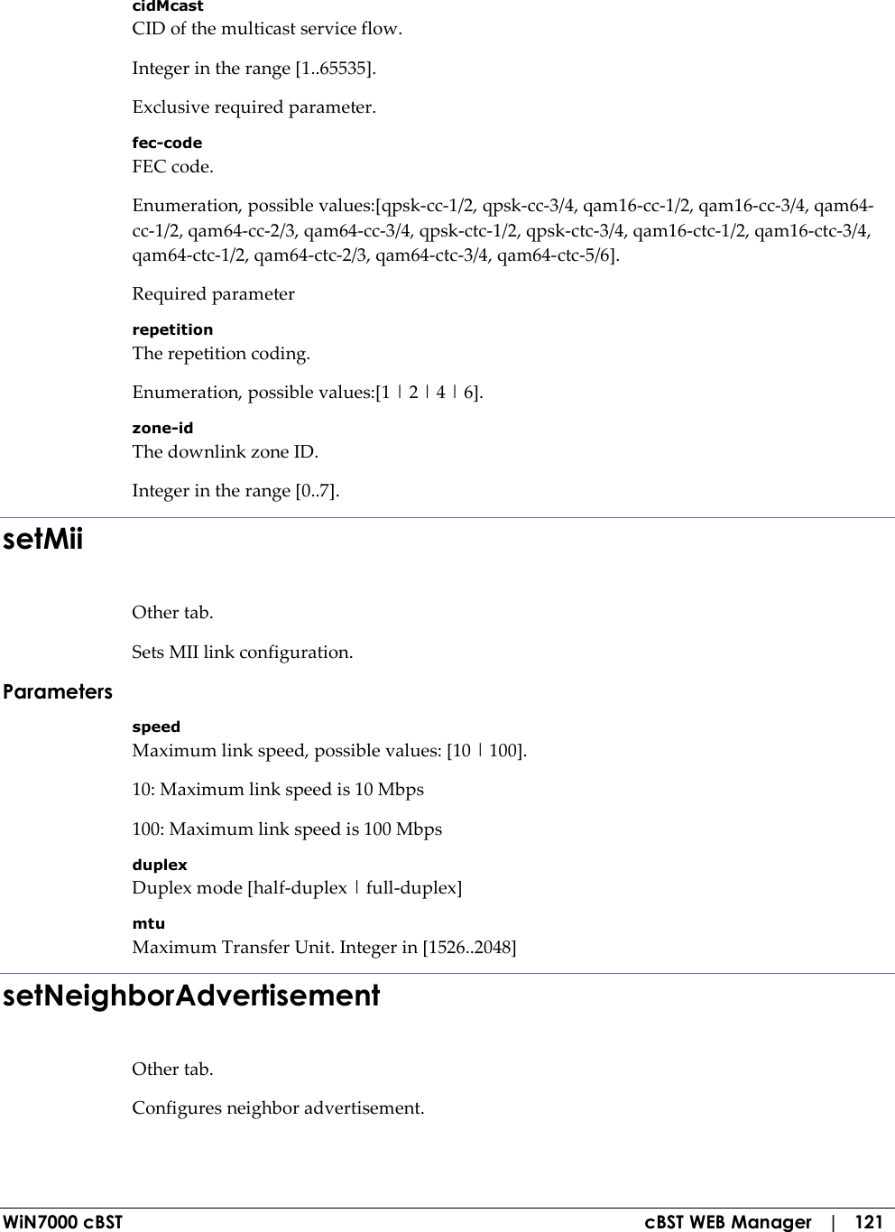  WiN7000 cBST  cBST WEB Manager   |   121 cidMcast CID of the multicast service flow. Integer in the range [1..65535]. Exclusive required parameter. fec-code FEC code. Enumeration, possible values:[qpsk-cc-1/2, qpsk-cc-3/4, qam16-cc-1/2, qam16-cc-3/4, qam64-cc-1/2, qam64-cc-2/3, qam64-cc-3/4, qpsk-ctc-1/2, qpsk-ctc-3/4, qam16-ctc-1/2, qam16-ctc-3/4, qam64-ctc-1/2, qam64-ctc-2/3, qam64-ctc-3/4, qam64-ctc-5/6]. Required parameter repetition The repetition coding. Enumeration, possible values:[1 | 2 | 4 | 6]. zone-id The downlink zone ID. Integer in the range [0..7]. setMii Other tab. Sets MII link configuration. Parameters speed Maximum link speed, possible values: [10 | 100]. 10: Maximum link speed is 10 Mbps 100: Maximum link speed is 100 Mbps duplex Duplex mode [half-duplex | full-duplex] mtu Maximum Transfer Unit. Integer in [1526..2048] setNeighborAdvertisement Other tab. Configures neighbor advertisement. 