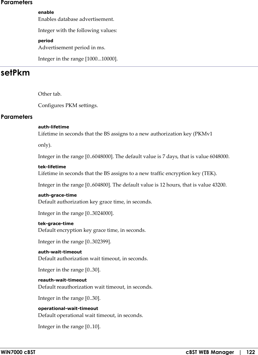  WiN7000 cBST  cBST WEB Manager   |   122 Parameters enable Enables database advertisement. Integer with the following values: period Advertisement period in ms. Integer in the range [1000...10000]. setPkm Other tab. Configures PKM settings. Parameters auth-lifetime Lifetime in seconds that the BS assigns to a new authorization key (PKMv1 only). Integer in the range [0..6048000]. The default value is 7 days, that is value 6048000. tek-lifetime Lifetime in seconds that the BS assigns to a new traffic encryption key (TEK). Integer in the range [0..604800]. The default value is 12 hours, that is value 43200. auth-grace-time Default authorization key grace time, in seconds. Integer in the range [0..3024000]. tek-grace-time Default encryption key grace time, in seconds. Integer in the range [0..302399]. auth-wait-timeout Default authorization wait timeout, in seconds. Integer in the range [0..30]. reauth-wait-timeout Default reauthorization wait timeout, in seconds. Integer in the range [0..30]. operational-wait-timeout Default operational wait timeout, in seconds. Integer in the range [0..10]. 