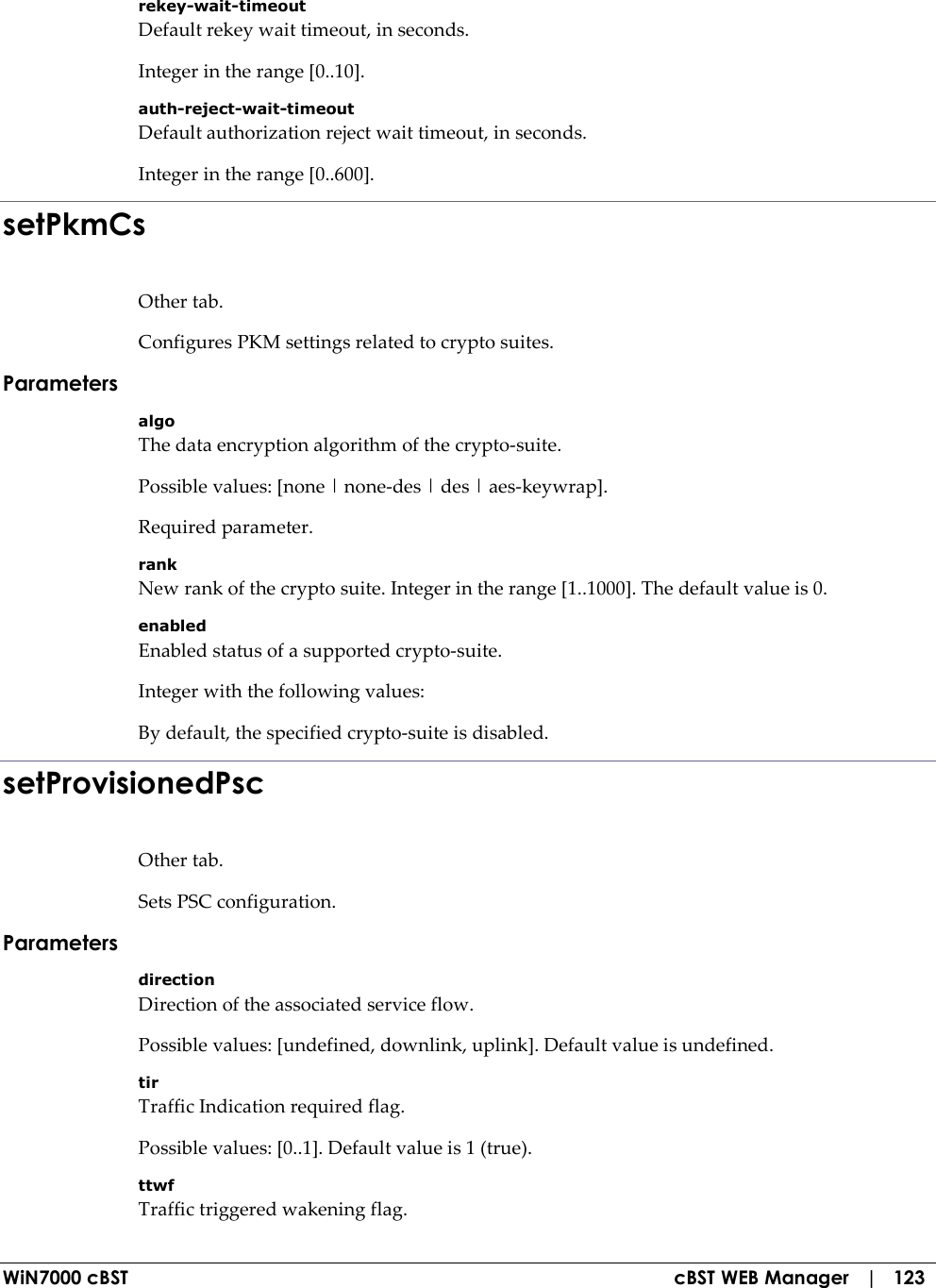  WiN7000 cBST  cBST WEB Manager   |   123 rekey-wait-timeout Default rekey wait timeout, in seconds. Integer in the range [0..10]. auth-reject-wait-timeout Default authorization reject wait timeout, in seconds. Integer in the range [0..600]. setPkmCs Other tab. Configures PKM settings related to crypto suites. Parameters algo The data encryption algorithm of the crypto-suite. Possible values: [none | none-des | des | aes-keywrap]. Required parameter. rank New rank of the crypto suite. Integer in the range [1..1000]. The default value is 0. enabled Enabled status of a supported crypto-suite. Integer with the following values: By default, the specified crypto-suite is disabled. setProvisionedPsc Other tab. Sets PSC configuration. Parameters direction Direction of the associated service flow. Possible values: [undefined, downlink, uplink]. Default value is undefined. tir Traffic Indication required flag. Possible values: [0..1]. Default value is 1 (true). ttwf Traffic triggered wakening flag. 