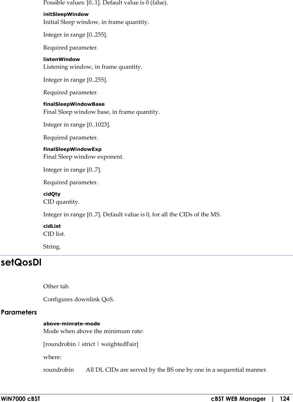  WiN7000 cBST  cBST WEB Manager   |   124 Possible values: [0..1]. Default value is 0 (false). initSleepWindow Initial Sleep window, in frame quantity. Integer in range [0..255]. Required parameter. listenWindow Listening window, in frame quantity. Integer in range [0..255]. Required parameter. finalSleepWindowBase Final Sleep window base, in frame quantity. Integer in range [0..1023]. Required parameter. finalSleepWindowExp Final Sleep window exponent. Integer in range [0..7]. Required parameter. cidQty CID quantity. Integer in range [0..7]. Default value is 0, for all the CIDs of the MS. cidList CID list. String. setQosDl Other tab. Configures downlink QoS. Parameters above-minrate-mode Mode when above the minimum rate: [roundrobin | strict | weightedFair] where: roundrobin  All DL CIDs are served by the BS one by one in a sequential manner. 