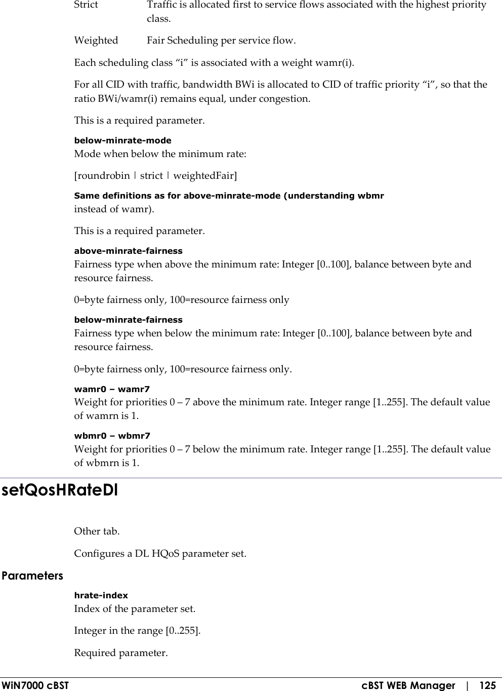  WiN7000 cBST  cBST WEB Manager   |   125 Strict  Traffic is allocated first to service flows associated with the highest priority class. Weighted  Fair Scheduling per service flow. Each scheduling class “i” is associated with a weight wamr(i). For all CID with traffic, bandwidth BWi is allocated to CID of traffic priority “i”, so that the ratio BWi/wamr(i) remains equal, under congestion. This is a required parameter. below-minrate-mode Mode when below the minimum rate: [roundrobin | strict | weightedFair] Same definitions as for above-minrate-mode (understanding wbmr instead of wamr). This is a required parameter. above-minrate-fairness Fairness type when above the minimum rate: Integer [0..100], balance between byte and resource fairness. 0=byte fairness only, 100=resource fairness only below-minrate-fairness Fairness type when below the minimum rate: Integer [0..100], balance between byte and resource fairness. 0=byte fairness only, 100=resource fairness only. wamr0 – wamr7 Weight for priorities 0 – 7 above the minimum rate. Integer range [1..255]. The default value of wamrn is 1. wbmr0 – wbmr7 Weight for priorities 0 – 7 below the minimum rate. Integer range [1..255]. The default value of wbmrn is 1. setQosHRateDl Other tab. Configures a DL HQoS parameter set. Parameters hrate-index Index of the parameter set. Integer in the range [0..255]. Required parameter. 