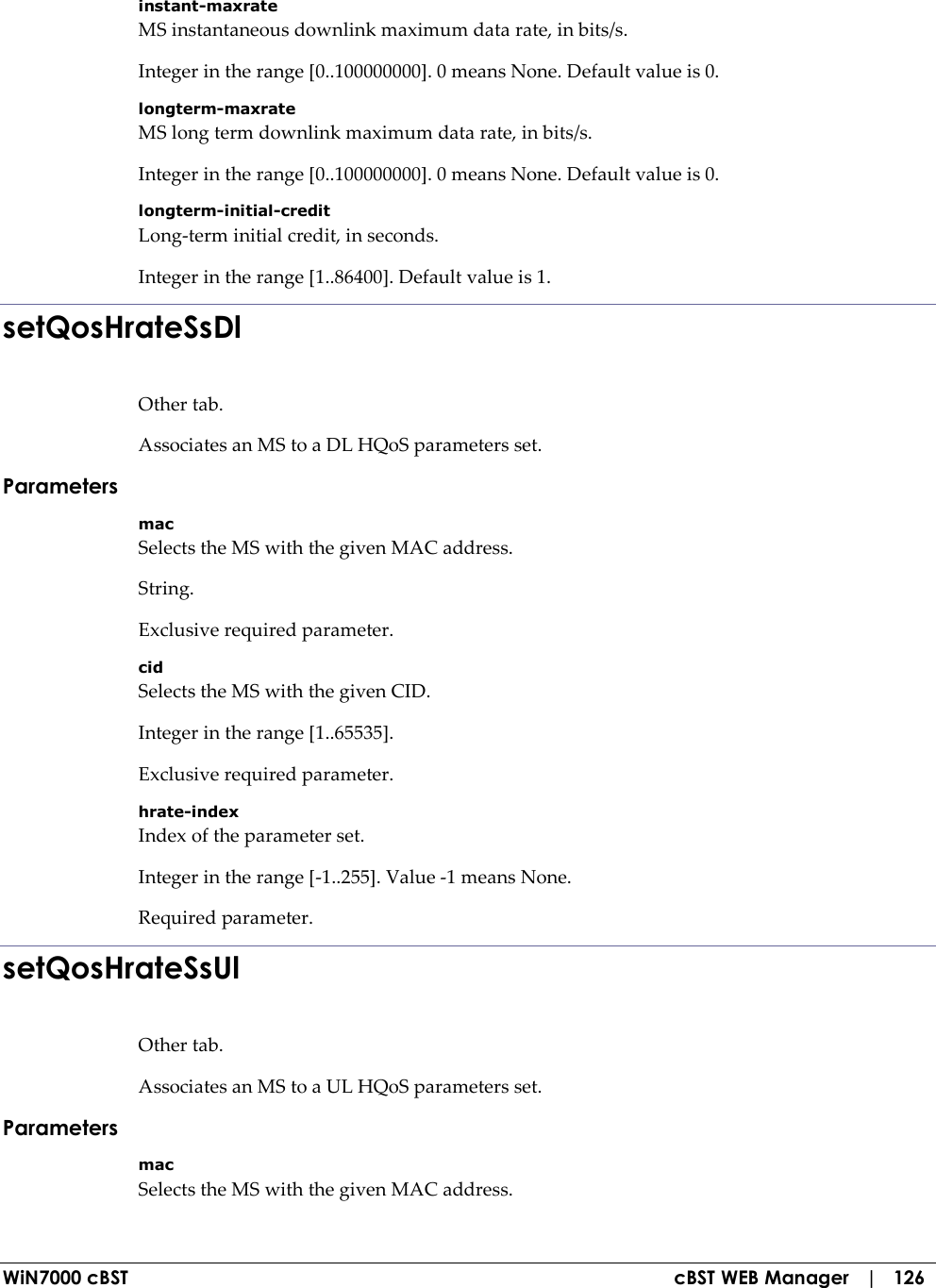  WiN7000 cBST  cBST WEB Manager   |   126 instant-maxrate MS instantaneous downlink maximum data rate, in bits/s. Integer in the range [0..100000000]. 0 means None. Default value is 0. longterm-maxrate MS long term downlink maximum data rate, in bits/s. Integer in the range [0..100000000]. 0 means None. Default value is 0. longterm-initial-credit Long-term initial credit, in seconds. Integer in the range [1..86400]. Default value is 1. setQosHrateSsDl Other tab. Associates an MS to a DL HQoS parameters set. Parameters mac Selects the MS with the given MAC address. String. Exclusive required parameter. cid Selects the MS with the given CID. Integer in the range [1..65535]. Exclusive required parameter. hrate-index Index of the parameter set. Integer in the range [-1..255]. Value -1 means None. Required parameter. setQosHrateSsUl Other tab. Associates an MS to a UL HQoS parameters set. Parameters mac Selects the MS with the given MAC address. 