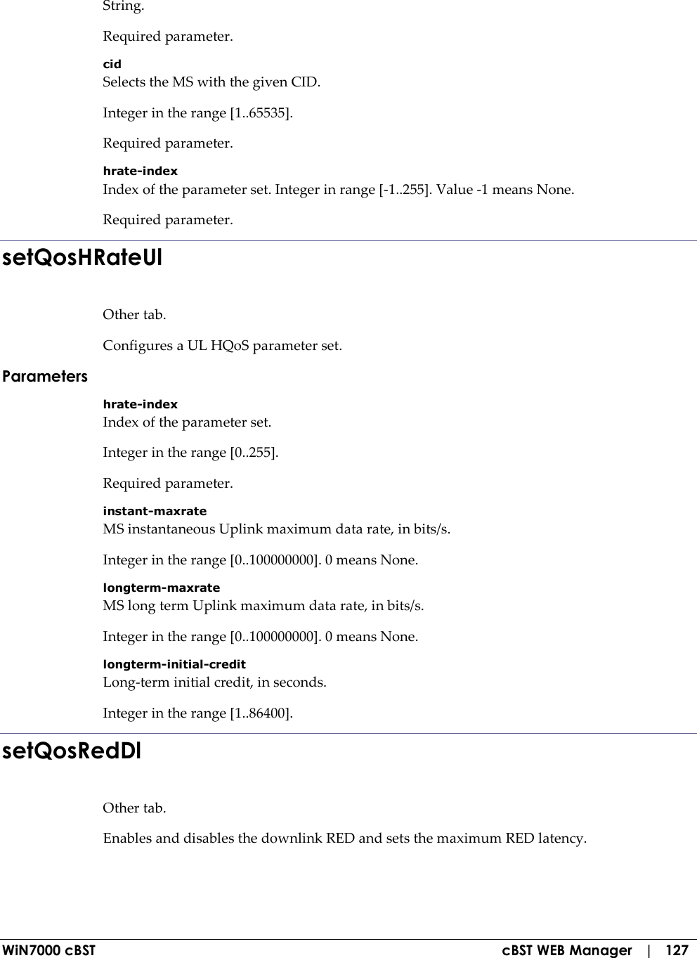  WiN7000 cBST  cBST WEB Manager   |   127 String. Required parameter. cid Selects the MS with the given CID. Integer in the range [1..65535]. Required parameter. hrate-index Index of the parameter set. Integer in range [-1..255]. Value -1 means None. Required parameter. setQosHRateUl Other tab. Configures a UL HQoS parameter set. Parameters hrate-index Index of the parameter set. Integer in the range [0..255]. Required parameter. instant-maxrate MS instantaneous Uplink maximum data rate, in bits/s. Integer in the range [0..100000000]. 0 means None. longterm-maxrate MS long term Uplink maximum data rate, in bits/s. Integer in the range [0..100000000]. 0 means None. longterm-initial-credit Long-term initial credit, in seconds. Integer in the range [1..86400]. setQosRedDl Other tab. Enables and disables the downlink RED and sets the maximum RED latency. 