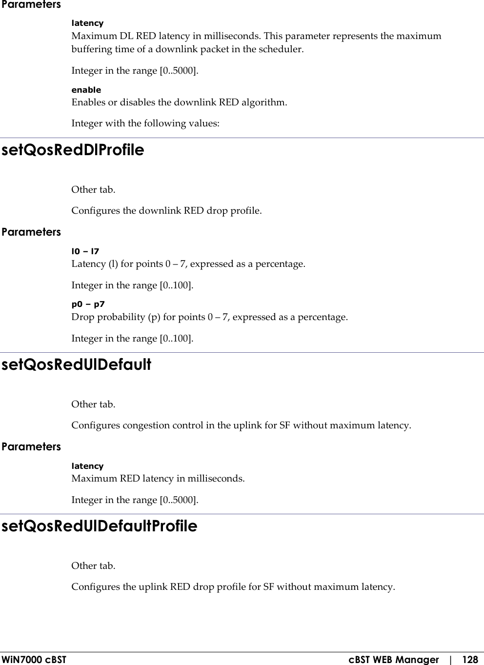  WiN7000 cBST  cBST WEB Manager   |   128 Parameters latency Maximum DL RED latency in milliseconds. This parameter represents the maximum buffering time of a downlink packet in the scheduler. Integer in the range [0..5000]. enable Enables or disables the downlink RED algorithm. Integer with the following values: setQosRedDlProfile Other tab. Configures the downlink RED drop profile. Parameters l0 – l7 Latency (l) for points 0 – 7, expressed as a percentage. Integer in the range [0..100]. p0 – p7 Drop probability (p) for points 0 – 7, expressed as a percentage. Integer in the range [0..100]. setQosRedUlDefault Other tab. Configures congestion control in the uplink for SF without maximum latency. Parameters latency Maximum RED latency in milliseconds. Integer in the range [0..5000]. setQosRedUlDefaultProfile Other tab. Configures the uplink RED drop profile for SF without maximum latency. 