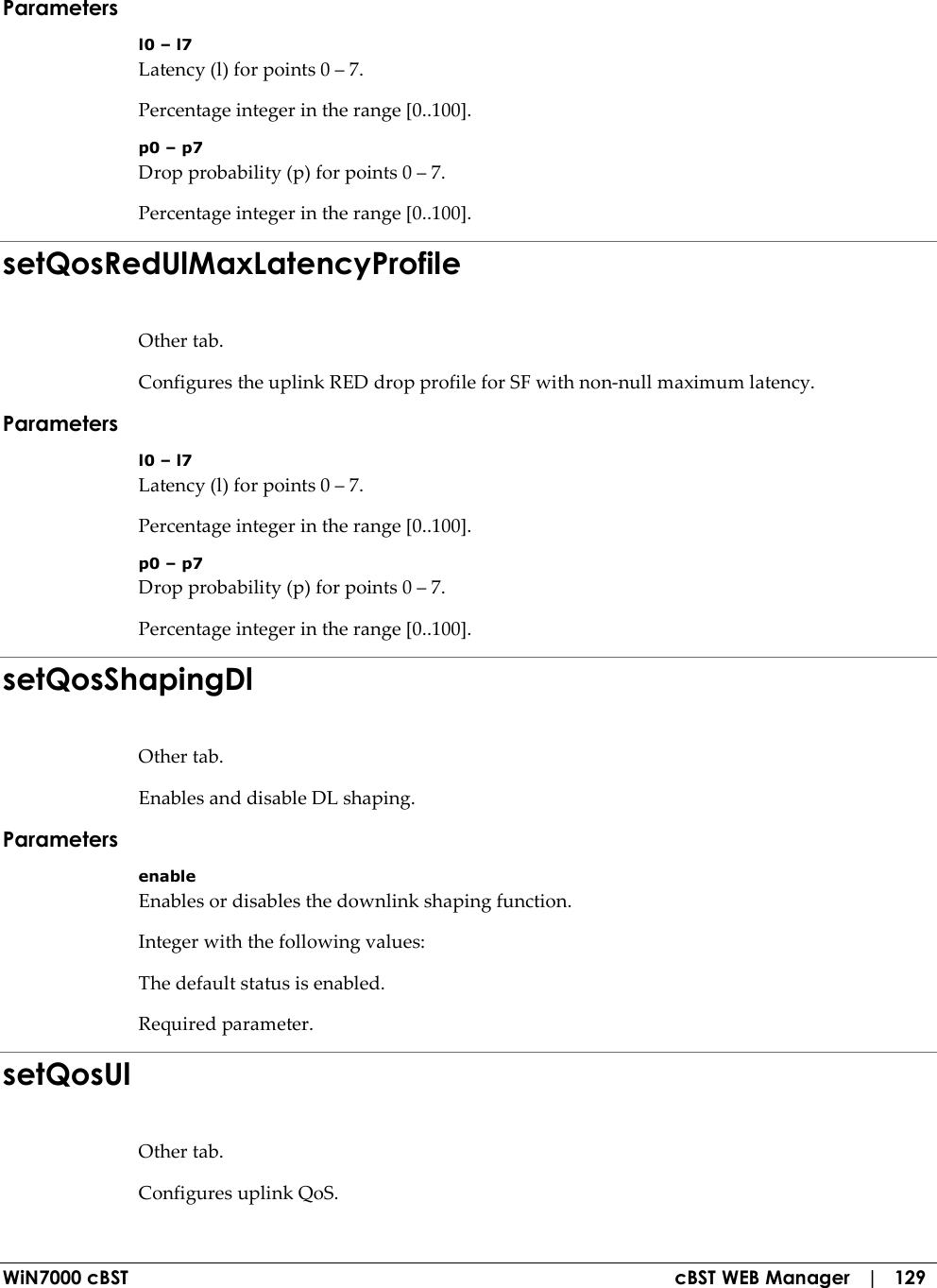  WiN7000 cBST  cBST WEB Manager   |   129 Parameters l0 – l7 Latency (l) for points 0 – 7. Percentage integer in the range [0..100]. p0 – p7 Drop probability (p) for points 0 – 7. Percentage integer in the range [0..100]. setQosRedUlMaxLatencyProfile Other tab. Configures the uplink RED drop profile for SF with non-null maximum latency. Parameters l0 – l7 Latency (l) for points 0 – 7. Percentage integer in the range [0..100]. p0 – p7 Drop probability (p) for points 0 – 7. Percentage integer in the range [0..100]. setQosShapingDl Other tab. Enables and disable DL shaping. Parameters enable Enables or disables the downlink shaping function. Integer with the following values: The default status is enabled. Required parameter. setQosUl Other tab. Configures uplink QoS. 