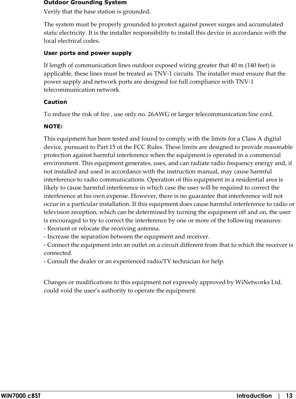 WiN7000 cBST  Introduction   |   13  Outdoor Grounding System Verify that the base station is grounded. The system must be properly grounded to protect against power surges and accumulated static electricity. It is the installer responsibility to install this device in accordance with the local electrical codes. User ports and power supply  If length of communication lines outdoor exposed wiring greater that 40 m (140 feet) is applicable, these lines must be treated as TNV-1 circuits. The installer must ensure that the power supply and network ports are designed for full compliance with TNV-1 telecommunication network. Caution To reduce the risk of fire , use only no. 26AWG or larger telecommunication line cord.   NOTE:    This equipment has been tested and found to comply with the limits for a Class A digital device, pursuant to Part 15 of the FCC Rules. These limits are designed to provide reasonable protection against harmful interference when the equipment is operated in a commercial environment. This equipment generates, uses, and can radiate radio frequency energy and, if not installed and used in accordance with the instruction manual, may cause harmful interference to radio communications. Operation of this equipment in a residential area is likely to cause harmful interference in which case the user will be required to correct the interference at his own expense. However, there is no guarantee that interference will not occur in a particular installation. If this equipment does cause harmful interference to radio or television reception, which can be determined by turning the equipment off and on, the user is encouraged to try to correct the interference by one or more of the following measures:  - Reorient or relocate the receiving antenna. - Increase the separation between the equipment and receiver. - Connect the equipment into an outlet on a circuit different from that to which the receiver is connected. - Consult the dealer or an experienced radio/TV technician for help.   Changes or modifications to this equipment not expressly approved by WiNetworks Ltd. could void the user’s authority to operate the equipment.   