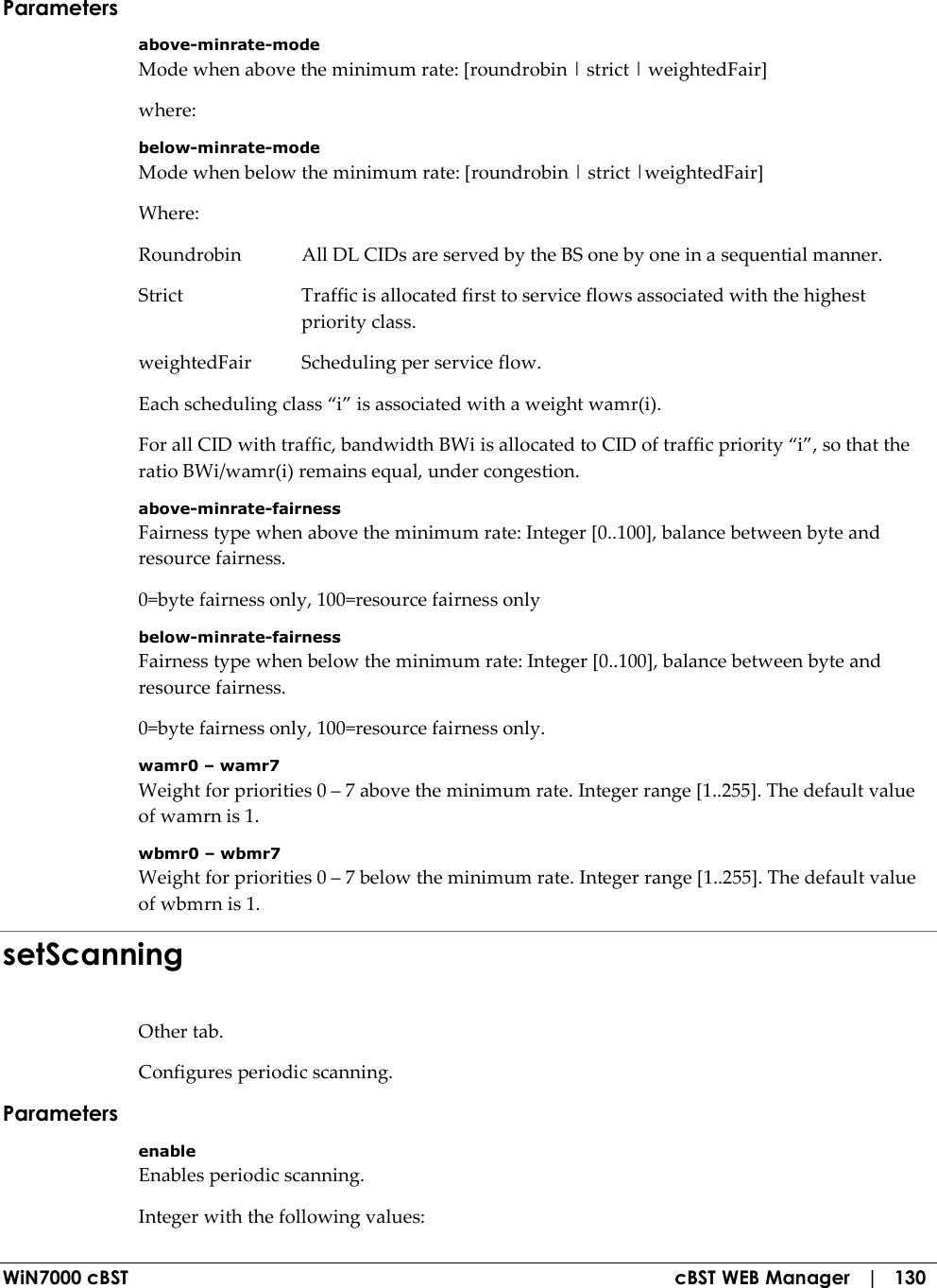  WiN7000 cBST  cBST WEB Manager   |   130 Parameters above-minrate-mode Mode when above the minimum rate: [roundrobin | strict | weightedFair] where: below-minrate-mode Mode when below the minimum rate: [roundrobin | strict |weightedFair] Where: Roundrobin  All DL CIDs are served by the BS one by one in a sequential manner. Strict  Traffic is allocated first to service flows associated with the highest priority class. weightedFair  Scheduling per service flow. Each scheduling class “i” is associated with a weight wamr(i). For all CID with traffic, bandwidth BWi is allocated to CID of traffic priority “i”, so that the ratio BWi/wamr(i) remains equal, under congestion. above-minrate-fairness Fairness type when above the minimum rate: Integer [0..100], balance between byte and resource fairness. 0=byte fairness only, 100=resource fairness only below-minrate-fairness Fairness type when below the minimum rate: Integer [0..100], balance between byte and resource fairness. 0=byte fairness only, 100=resource fairness only. wamr0 – wamr7 Weight for priorities 0 – 7 above the minimum rate. Integer range [1..255]. The default value of wamrn is 1. wbmr0 – wbmr7 Weight for priorities 0 – 7 below the minimum rate. Integer range [1..255]. The default value of wbmrn is 1. setScanning Other tab. Configures periodic scanning. Parameters enable Enables periodic scanning. Integer with the following values: 