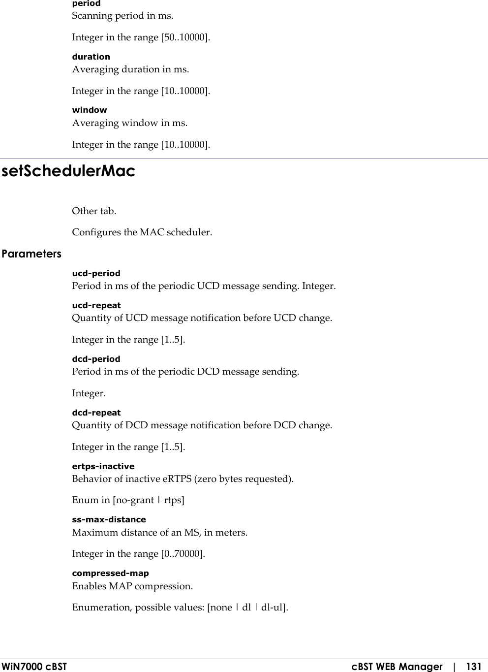  WiN7000 cBST  cBST WEB Manager   |   131 period Scanning period in ms. Integer in the range [50..10000]. duration Averaging duration in ms. Integer in the range [10..10000]. window Averaging window in ms. Integer in the range [10..10000]. setSchedulerMac Other tab. Configures the MAC scheduler. Parameters ucd-period Period in ms of the periodic UCD message sending. Integer. ucd-repeat Quantity of UCD message notification before UCD change. Integer in the range [1..5]. dcd-period Period in ms of the periodic DCD message sending. Integer. dcd-repeat Quantity of DCD message notification before DCD change. Integer in the range [1..5]. ertps-inactive Behavior of inactive eRTPS (zero bytes requested). Enum in [no-grant | rtps] ss-max-distance Maximum distance of an MS, in meters. Integer in the range [0..70000]. compressed-map Enables MAP compression. Enumeration, possible values: [none | dl | dl-ul]. 