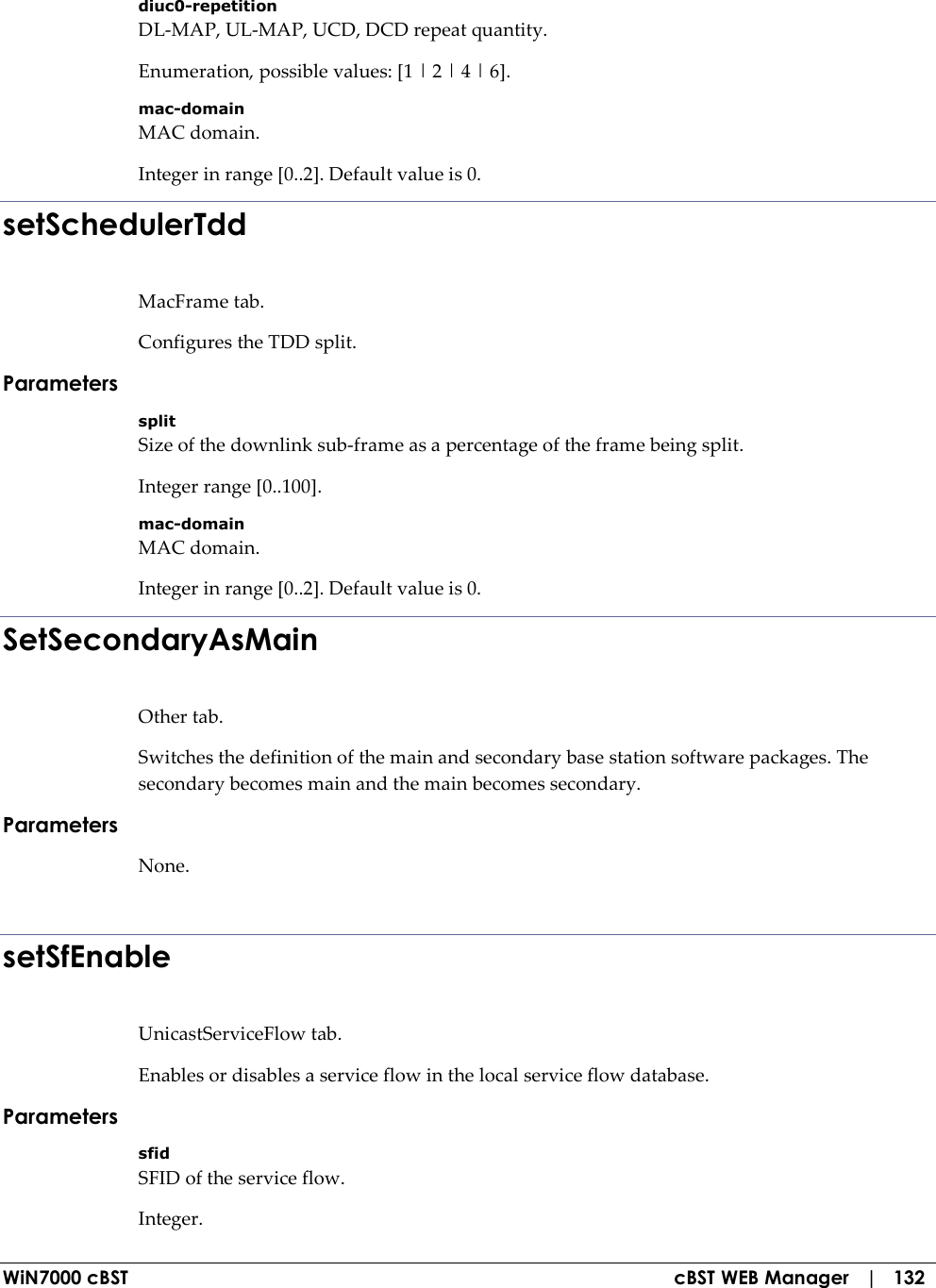  WiN7000 cBST  cBST WEB Manager   |   132 diuc0-repetition DL-MAP, UL-MAP, UCD, DCD repeat quantity. Enumeration, possible values: [1 | 2 | 4 | 6]. mac-domain MAC domain. Integer in range [0..2]. Default value is 0. setSchedulerTdd MacFrame tab. Configures the TDD split. Parameters split Size of the downlink sub-frame as a percentage of the frame being split. Integer range [0..100]. mac-domain MAC domain. Integer in range [0..2]. Default value is 0. SetSecondaryAsMain Other tab. Switches the definition of the main and secondary base station software packages. The secondary becomes main and the main becomes secondary. Parameters None.  setSfEnable UnicastServiceFlow tab. Enables or disables a service flow in the local service flow database. Parameters sfid SFID of the service flow. Integer. 