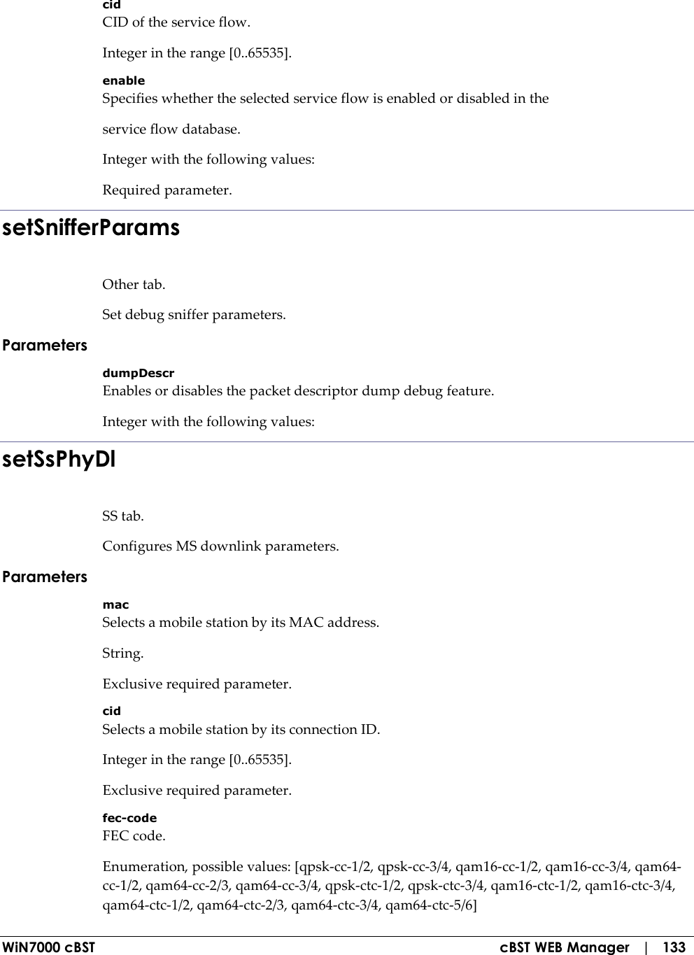  WiN7000 cBST  cBST WEB Manager   |   133 cid CID of the service flow. Integer in the range [0..65535]. enable Specifies whether the selected service flow is enabled or disabled in the service flow database. Integer with the following values: Required parameter. setSnifferParams Other tab. Set debug sniffer parameters. Parameters dumpDescr Enables or disables the packet descriptor dump debug feature. Integer with the following values: setSsPhyDl SS tab. Configures MS downlink parameters. Parameters mac Selects a mobile station by its MAC address. String. Exclusive required parameter. cid Selects a mobile station by its connection ID. Integer in the range [0..65535]. Exclusive required parameter. fec-code FEC code. Enumeration, possible values: [qpsk-cc-1/2, qpsk-cc-3/4, qam16-cc-1/2, qam16-cc-3/4, qam64-cc-1/2, qam64-cc-2/3, qam64-cc-3/4, qpsk-ctc-1/2, qpsk-ctc-3/4, qam16-ctc-1/2, qam16-ctc-3/4, qam64-ctc-1/2, qam64-ctc-2/3, qam64-ctc-3/4, qam64-ctc-5/6] 