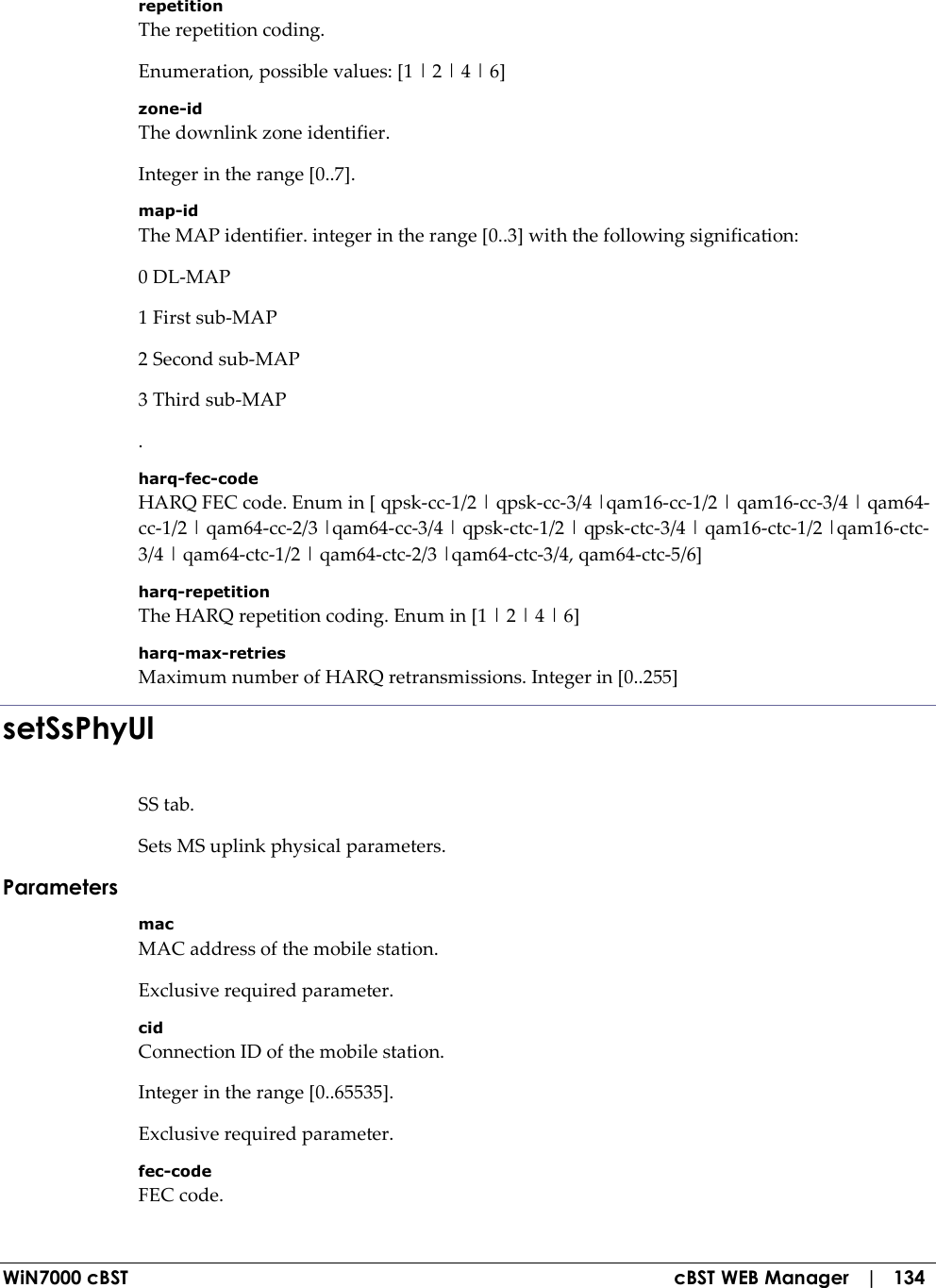  WiN7000 cBST  cBST WEB Manager   |   134 repetition The repetition coding. Enumeration, possible values: [1 | 2 | 4 | 6] zone-id The downlink zone identifier. Integer in the range [0..7]. map-id The MAP identifier. integer in the range [0..3] with the following signification: 0 DL-MAP 1 First sub-MAP 2 Second sub-MAP 3 Third sub-MAP . harq-fec-code HARQ FEC code. Enum in [ qpsk-cc-1/2 | qpsk-cc-3/4 |qam16-cc-1/2 | qam16-cc-3/4 | qam64-cc-1/2 | qam64-cc-2/3 |qam64-cc-3/4 | qpsk-ctc-1/2 | qpsk-ctc-3/4 | qam16-ctc-1/2 |qam16-ctc-3/4 | qam64-ctc-1/2 | qam64-ctc-2/3 |qam64-ctc-3/4, qam64-ctc-5/6] harq-repetition The HARQ repetition coding. Enum in [1 | 2 | 4 | 6] harq-max-retries Maximum number of HARQ retransmissions. Integer in [0..255] setSsPhyUl SS tab. Sets MS uplink physical parameters. Parameters mac MAC address of the mobile station. Exclusive required parameter. cid Connection ID of the mobile station. Integer in the range [0..65535]. Exclusive required parameter. fec-code FEC code. 