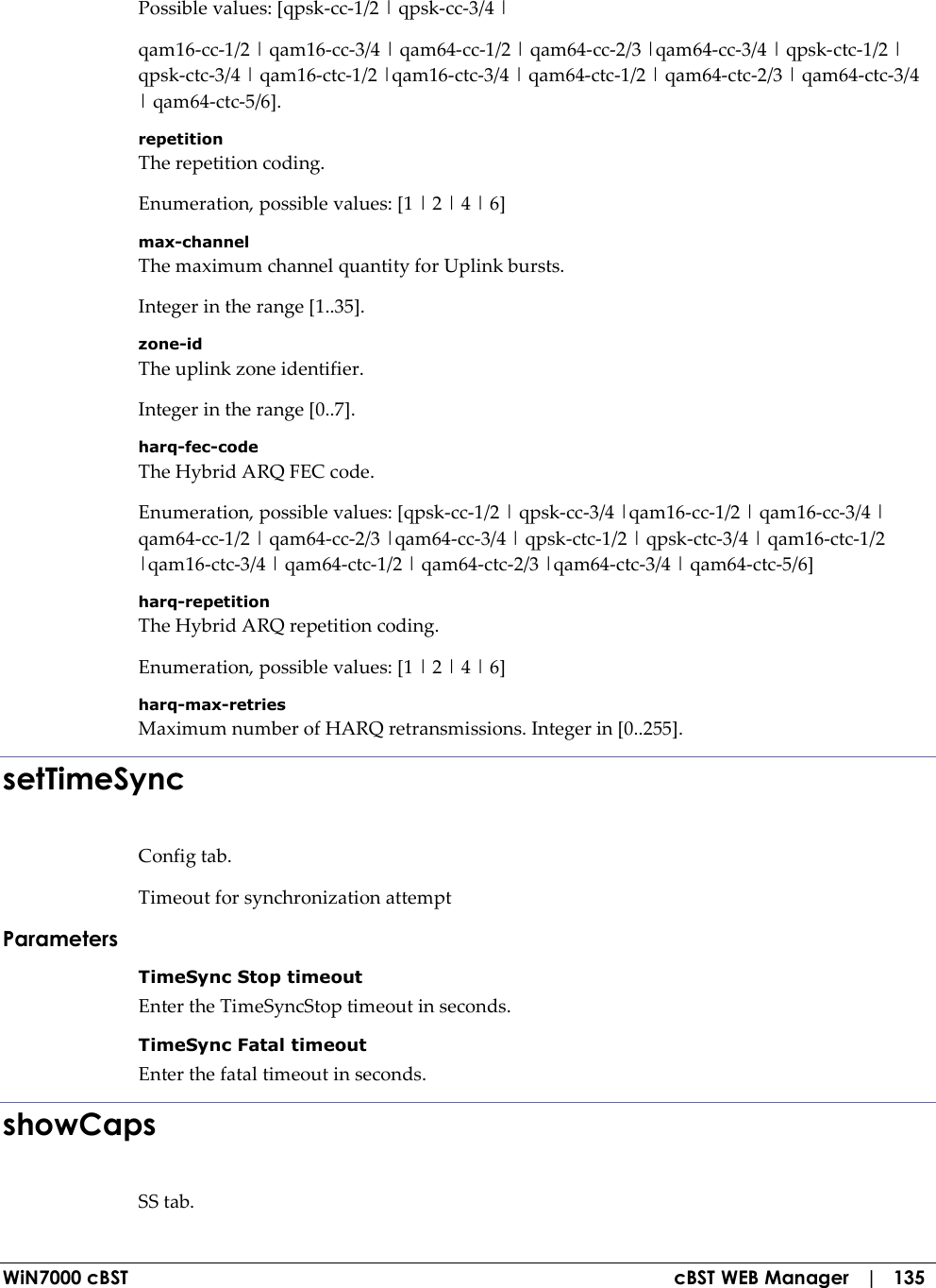  WiN7000 cBST  cBST WEB Manager   |   135 Possible values: [qpsk-cc-1/2 | qpsk-cc-3/4 | qam16-cc-1/2 | qam16-cc-3/4 | qam64-cc-1/2 | qam64-cc-2/3 |qam64-cc-3/4 | qpsk-ctc-1/2 | qpsk-ctc-3/4 | qam16-ctc-1/2 |qam16-ctc-3/4 | qam64-ctc-1/2 | qam64-ctc-2/3 | qam64-ctc-3/4 | qam64-ctc-5/6]. repetition The repetition coding. Enumeration, possible values: [1 | 2 | 4 | 6] max-channel The maximum channel quantity for Uplink bursts. Integer in the range [1..35]. zone-id The uplink zone identifier. Integer in the range [0..7]. harq-fec-code The Hybrid ARQ FEC code. Enumeration, possible values: [qpsk-cc-1/2 | qpsk-cc-3/4 |qam16-cc-1/2 | qam16-cc-3/4 | qam64-cc-1/2 | qam64-cc-2/3 |qam64-cc-3/4 | qpsk-ctc-1/2 | qpsk-ctc-3/4 | qam16-ctc-1/2 |qam16-ctc-3/4 | qam64-ctc-1/2 | qam64-ctc-2/3 |qam64-ctc-3/4 | qam64-ctc-5/6] harq-repetition The Hybrid ARQ repetition coding. Enumeration, possible values: [1 | 2 | 4 | 6] harq-max-retries Maximum number of HARQ retransmissions. Integer in [0..255]. setTimeSync Config tab. Timeout for synchronization attempt Parameters TimeSync Stop timeout Enter the TimeSyncStop timeout in seconds. TimeSync Fatal timeout Enter the fatal timeout in seconds. showCaps SS tab. 