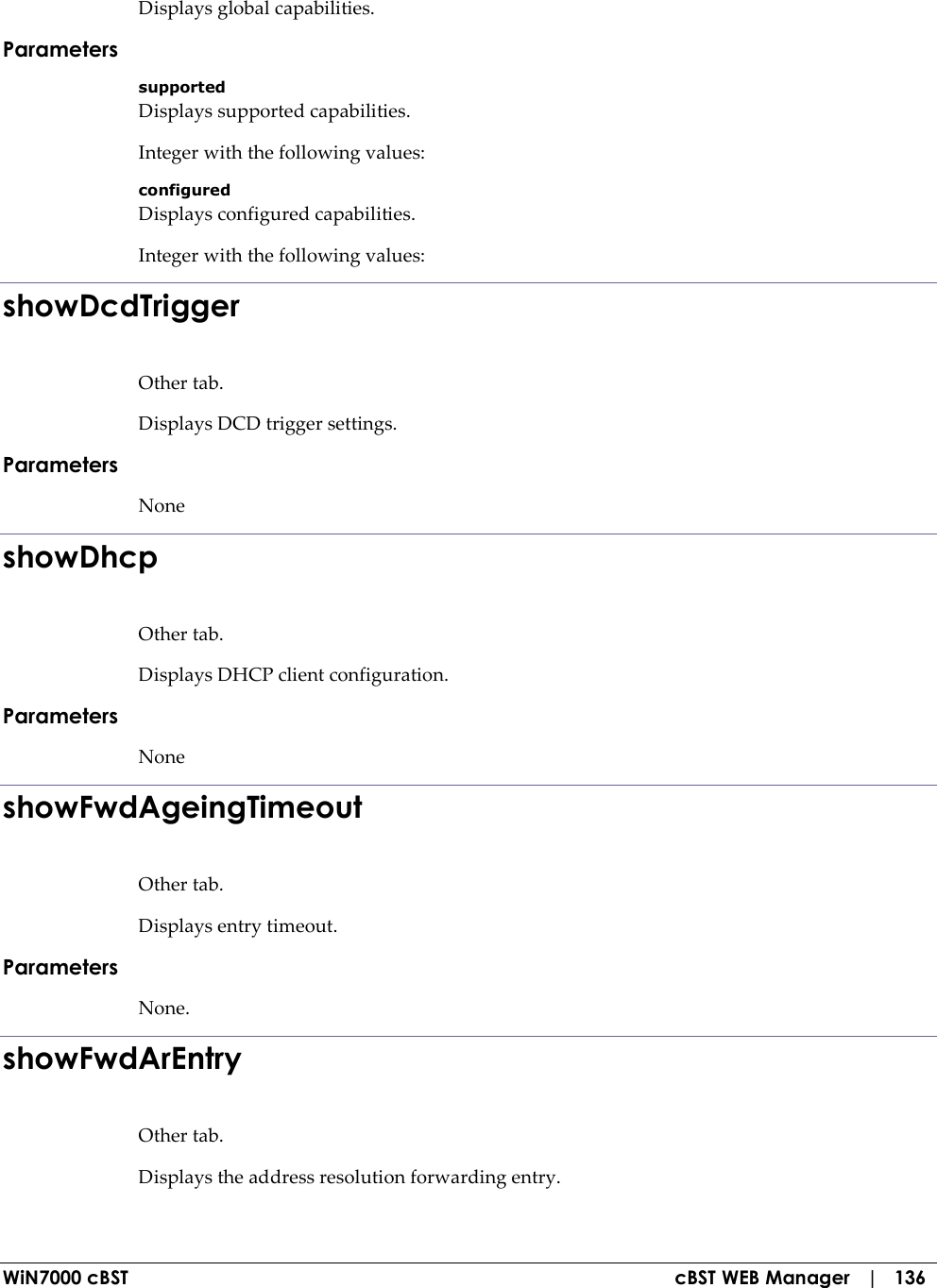  WiN7000 cBST  cBST WEB Manager   |   136 Displays global capabilities. Parameters supported Displays supported capabilities. Integer with the following values: configured Displays configured capabilities. Integer with the following values: showDcdTrigger Other tab. Displays DCD trigger settings. Parameters None showDhcp Other tab. Displays DHCP client configuration. Parameters None showFwdAgeingTimeout Other tab. Displays entry timeout. Parameters None. showFwdArEntry Other tab. Displays the address resolution forwarding entry. 
