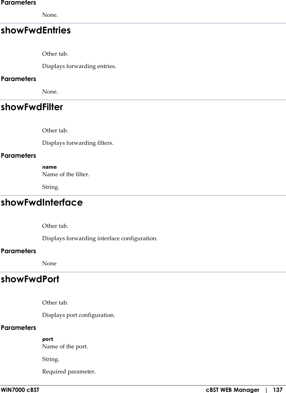  WiN7000 cBST  cBST WEB Manager   |   137 Parameters None. showFwdEntries Other tab. Displays forwarding entries. Parameters None. showFwdFilter Other tab. Displays forwarding filters. Parameters name Name of the filter. String. showFwdInterface Other tab. Displays forwarding interface configuration. Parameters None showFwdPort Other tab. Displays port configuration. Parameters port Name of the port. String. Required parameter. 