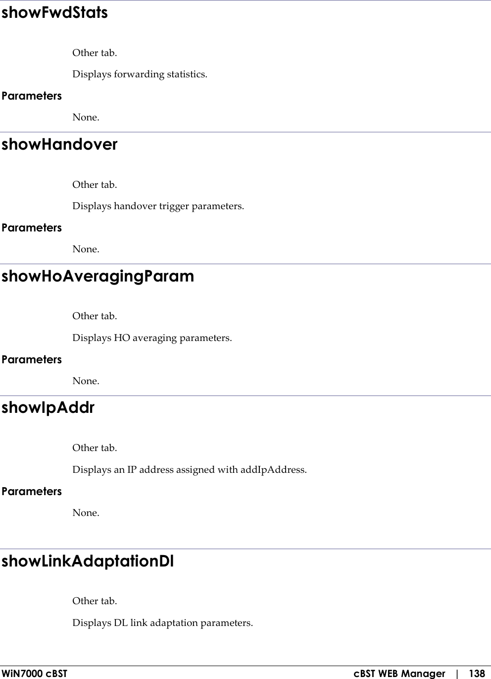  WiN7000 cBST  cBST WEB Manager   |   138 showFwdStats Other tab. Displays forwarding statistics. Parameters None. showHandover Other tab. Displays handover trigger parameters. Parameters None. showHoAveragingParam Other tab. Displays HO averaging parameters. Parameters None. showIpAddr Other tab. Displays an IP address assigned with addIpAddress. Parameters None.  showLinkAdaptationDl Other tab. Displays DL link adaptation parameters. 