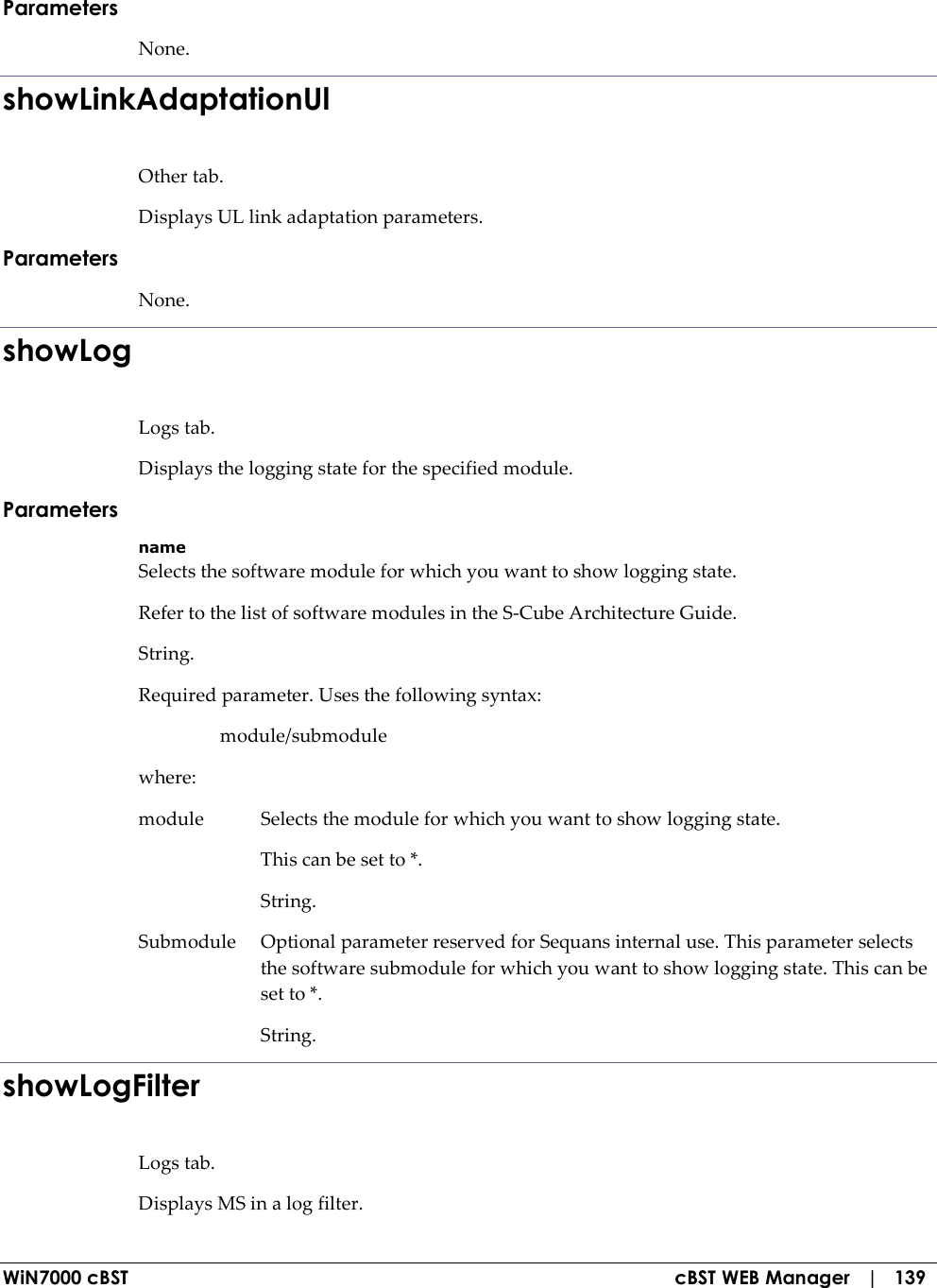  WiN7000 cBST  cBST WEB Manager   |   139 Parameters None. showLinkAdaptationUl Other tab. Displays UL link adaptation parameters. Parameters None. showLog Logs tab. Displays the logging state for the specified module. Parameters name Selects the software module for which you want to show logging state. Refer to the list of software modules in the S-Cube Architecture Guide. String. Required parameter. Uses the following syntax:   module/submodule where: module  Selects the module for which you want to show logging state.   This can be set to *.   String. Submodule  Optional parameter reserved for Sequans internal use. This parameter selects the software submodule for which you want to show logging state. This can be set to *.   String. showLogFilter Logs tab. Displays MS in a log filter. 