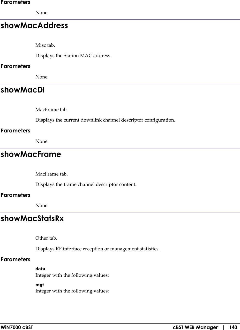  WiN7000 cBST  cBST WEB Manager   |   140 Parameters None. showMacAddress Misc tab. Displays the Station MAC address. Parameters None. showMacDl MacFrame tab. Displays the current downlink channel descriptor configuration. Parameters None. showMacFrame MacFrame tab. Displays the frame channel descriptor content. Parameters None. showMacStatsRx Other tab. Displays RF interface reception or management statistics. Parameters data Integer with the following values: mgt Integer with the following values: 