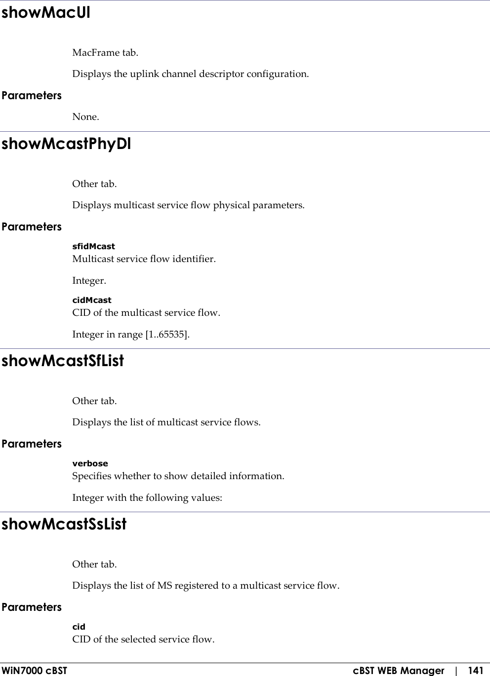  WiN7000 cBST  cBST WEB Manager   |   141 showMacUl MacFrame tab. Displays the uplink channel descriptor configuration. Parameters None. showMcastPhyDl Other tab. Displays multicast service flow physical parameters. Parameters sfidMcast Multicast service flow identifier. Integer. cidMcast CID of the multicast service flow. Integer in range [1..65535]. showMcastSfList Other tab. Displays the list of multicast service flows. Parameters verbose Specifies whether to show detailed information. Integer with the following values: showMcastSsList Other tab. Displays the list of MS registered to a multicast service flow. Parameters cid CID of the selected service flow. 