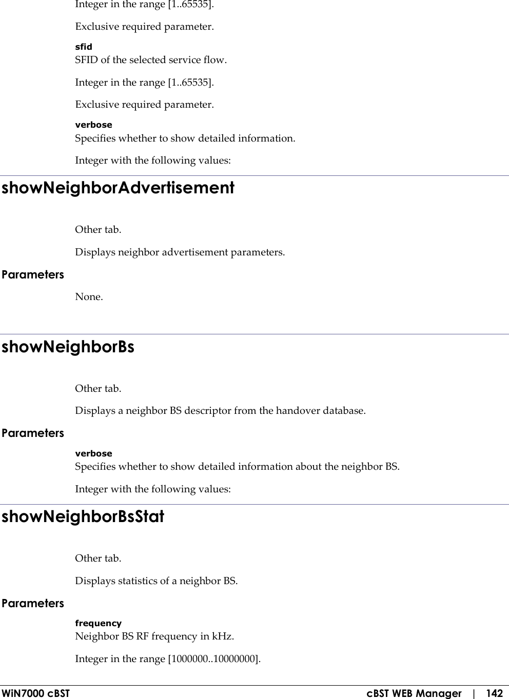  WiN7000 cBST  cBST WEB Manager   |   142 Integer in the range [1..65535]. Exclusive required parameter. sfid SFID of the selected service flow. Integer in the range [1..65535]. Exclusive required parameter. verbose Specifies whether to show detailed information. Integer with the following values: showNeighborAdvertisement Other tab. Displays neighbor advertisement parameters. Parameters None.  showNeighborBs Other tab. Displays a neighbor BS descriptor from the handover database. Parameters verbose Specifies whether to show detailed information about the neighbor BS. Integer with the following values: showNeighborBsStat Other tab. Displays statistics of a neighbor BS. Parameters frequency Neighbor BS RF frequency in kHz. Integer in the range [1000000..10000000]. 