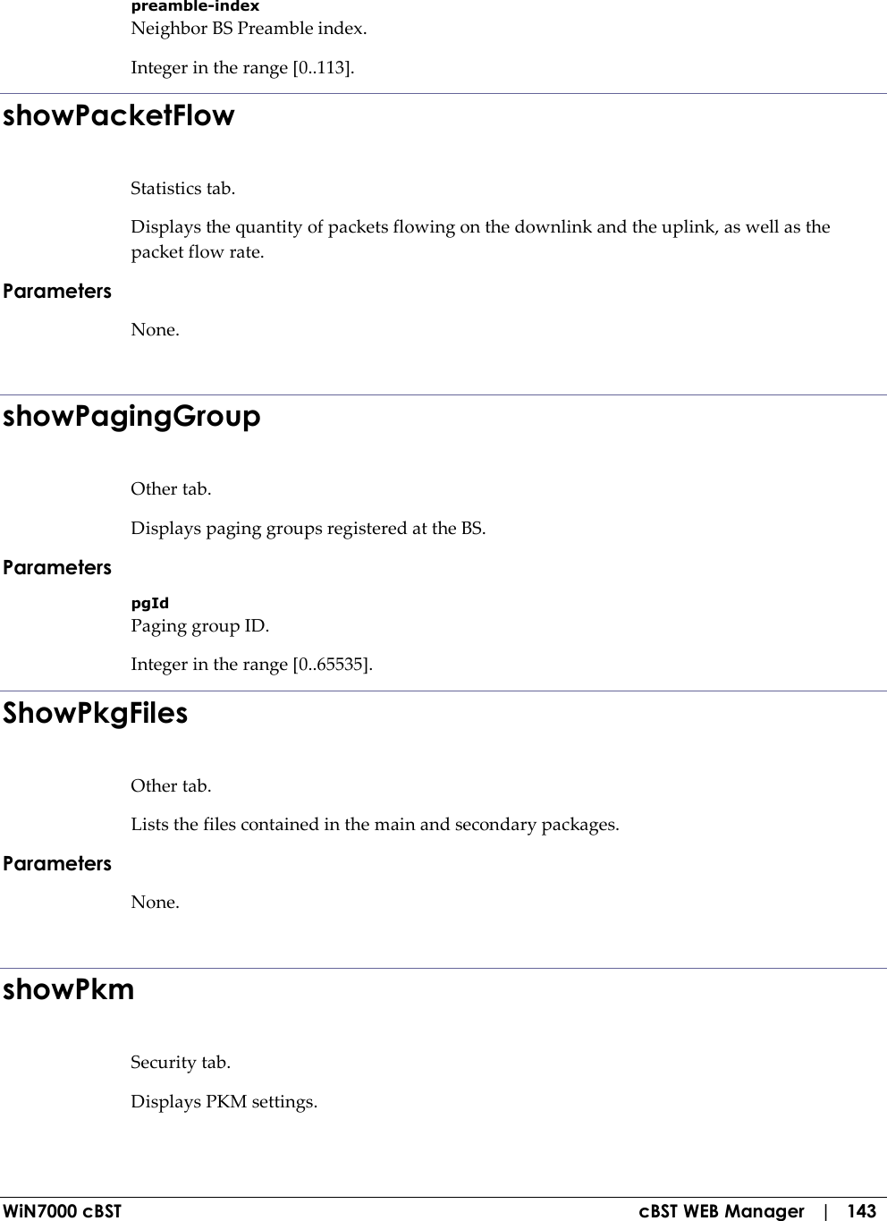  WiN7000 cBST  cBST WEB Manager   |   143 preamble-index Neighbor BS Preamble index. Integer in the range [0..113]. showPacketFlow Statistics tab. Displays the quantity of packets flowing on the downlink and the uplink, as well as the packet flow rate. Parameters None.  showPagingGroup Other tab. Displays paging groups registered at the BS. Parameters pgId Paging group ID. Integer in the range [0..65535]. ShowPkgFiles Other tab. Lists the files contained in the main and secondary packages. Parameters None.  showPkm Security tab. Displays PKM settings. 