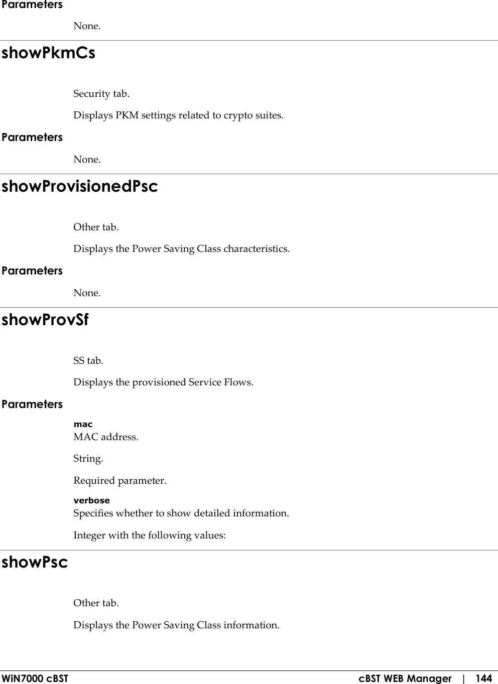  WiN7000 cBST  cBST WEB Manager   |   144 Parameters None. showPkmCs Security tab. Displays PKM settings related to crypto suites. Parameters None. showProvisionedPsc Other tab. Displays the Power Saving Class characteristics. Parameters None. showProvSf SS tab. Displays the provisioned Service Flows. Parameters mac MAC address. String. Required parameter. verbose Specifies whether to show detailed information. Integer with the following values: showPsc Other tab. Displays the Power Saving Class information. 