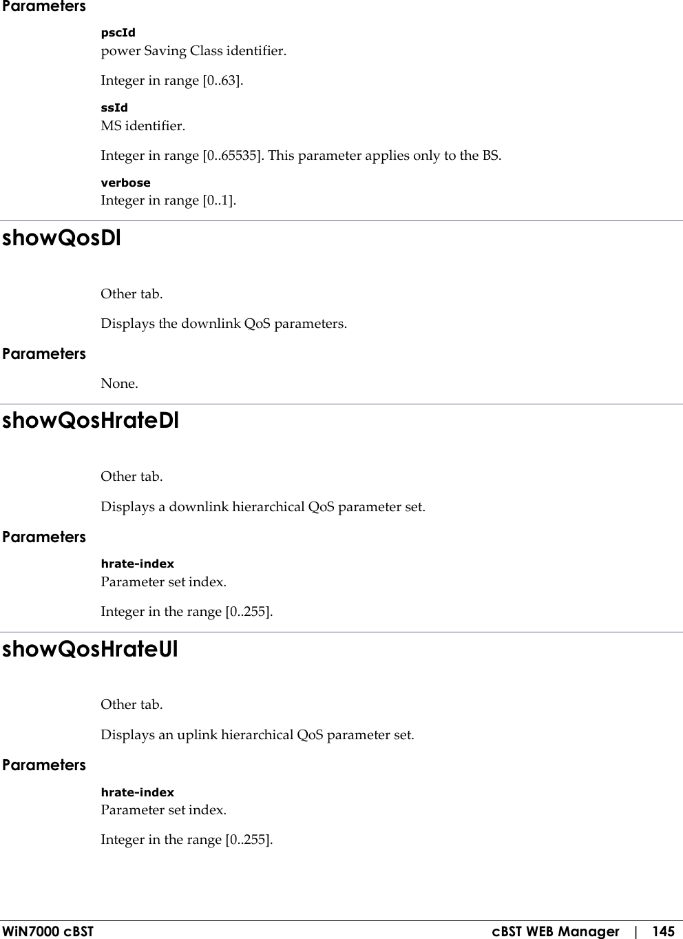  WiN7000 cBST  cBST WEB Manager   |   145 Parameters pscId power Saving Class identifier. Integer in range [0..63]. ssId MS identifier. Integer in range [0..65535]. This parameter applies only to the BS. verbose Integer in range [0..1]. showQosDl Other tab. Displays the downlink QoS parameters. Parameters None. showQosHrateDl Other tab. Displays a downlink hierarchical QoS parameter set. Parameters hrate-index Parameter set index. Integer in the range [0..255]. showQosHrateUl Other tab. Displays an uplink hierarchical QoS parameter set. Parameters hrate-index Parameter set index. Integer in the range [0..255]. 