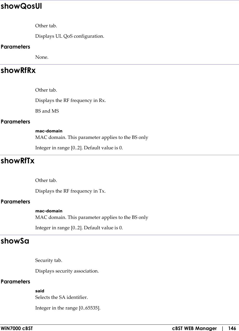  WiN7000 cBST  cBST WEB Manager   |   146 showQosUl Other tab. Displays UL QoS configuration. Parameters None. showRfRx Other tab. Displays the RF frequency in Rx. BS and MS Parameters mac-domain MAC domain. This parameter applies to the BS only Integer in range [0..2]. Default value is 0. showRfTx Other tab. Displays the RF frequency in Tx. Parameters mac-domain MAC domain. This parameter applies to the BS only Integer in range [0..2]. Default value is 0. showSa Security tab. Displays security association. Parameters said Selects the SA identifier. Integer in the range [0..65535]. 