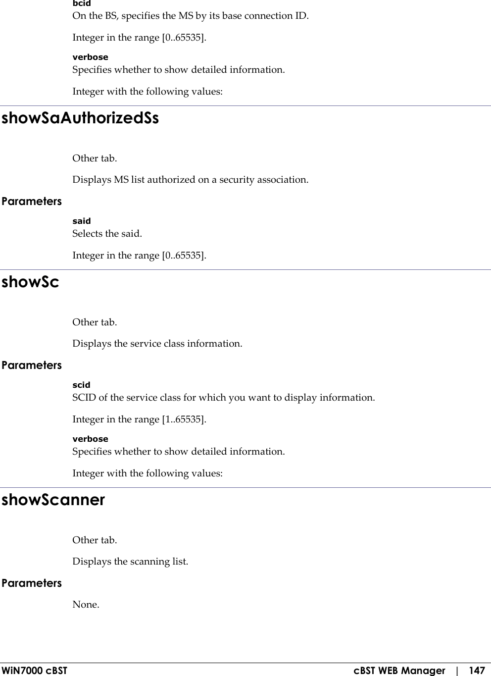  WiN7000 cBST  cBST WEB Manager   |   147 bcid On the BS, specifies the MS by its base connection ID. Integer in the range [0..65535]. verbose Specifies whether to show detailed information. Integer with the following values: showSaAuthorizedSs Other tab. Displays MS list authorized on a security association. Parameters said Selects the said. Integer in the range [0..65535]. showSc Other tab. Displays the service class information. Parameters scid SCID of the service class for which you want to display information. Integer in the range [1..65535]. verbose Specifies whether to show detailed information. Integer with the following values: showScanner Other tab. Displays the scanning list. Parameters None. 