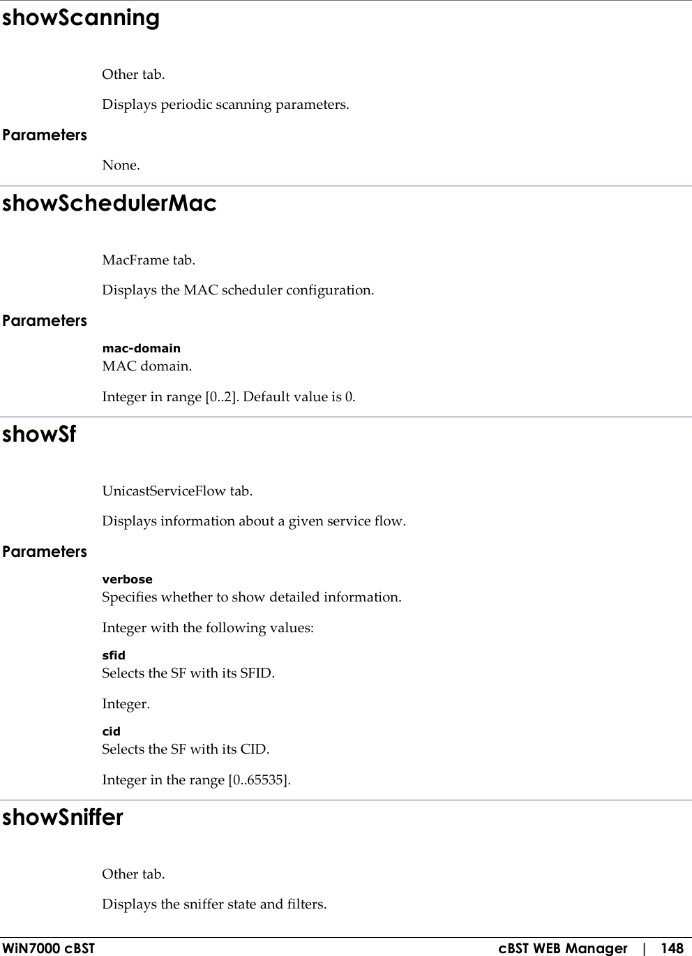  WiN7000 cBST  cBST WEB Manager   |   148 showScanning Other tab. Displays periodic scanning parameters. Parameters None. showSchedulerMac MacFrame tab. Displays the MAC scheduler configuration. Parameters mac-domain MAC domain. Integer in range [0..2]. Default value is 0. showSf UnicastServiceFlow tab. Displays information about a given service flow. Parameters verbose Specifies whether to show detailed information. Integer with the following values: sfid Selects the SF with its SFID. Integer. cid Selects the SF with its CID. Integer in the range [0..65535]. showSniffer Other tab. Displays the sniffer state and filters. 