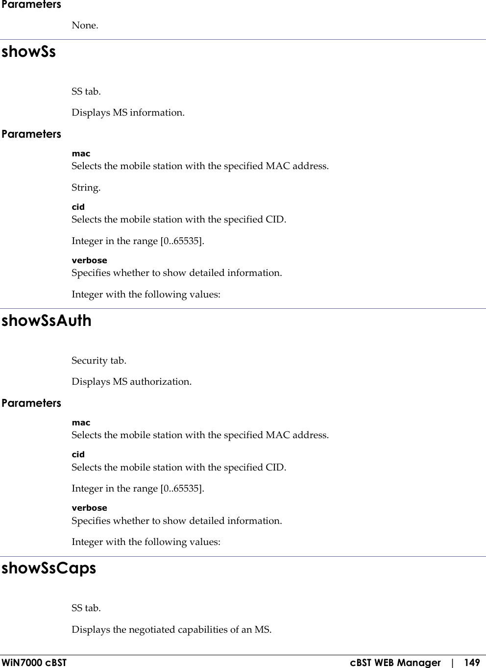  WiN7000 cBST  cBST WEB Manager   |   149 Parameters None. showSs SS tab. Displays MS information. Parameters mac Selects the mobile station with the specified MAC address. String. cid Selects the mobile station with the specified CID. Integer in the range [0..65535]. verbose Specifies whether to show detailed information. Integer with the following values: showSsAuth Security tab. Displays MS authorization. Parameters mac Selects the mobile station with the specified MAC address. cid Selects the mobile station with the specified CID. Integer in the range [0..65535]. verbose Specifies whether to show detailed information. Integer with the following values: showSsCaps SS tab. Displays the negotiated capabilities of an MS. 