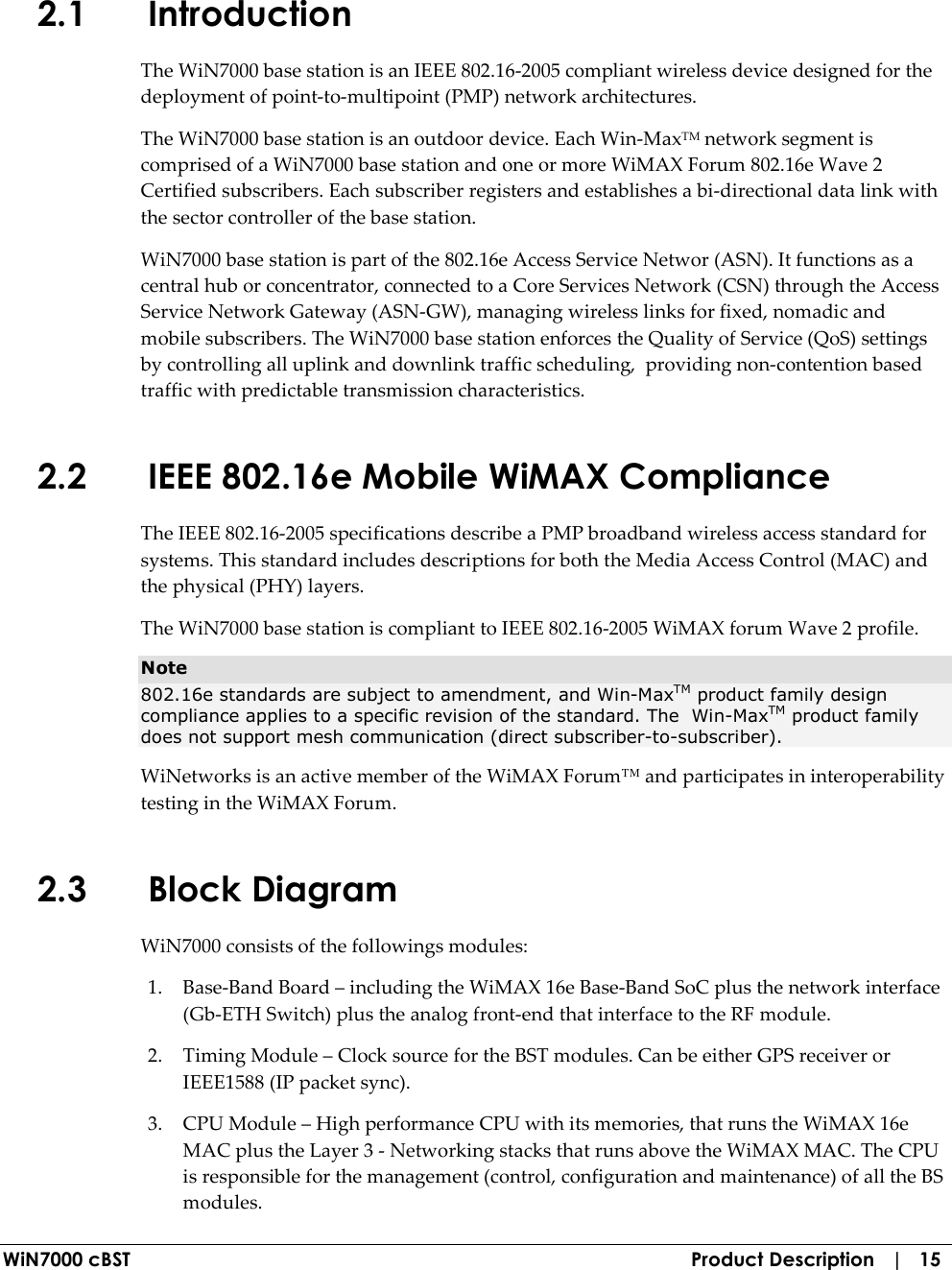  WiN7000 cBST  Product Description   |   15 2.1 Introduction The WiN7000 base station is an IEEE 802.16-2005 compliant wireless device designed for the deployment of point-to-multipoint (PMP) network architectures. The WiN7000 base station is an outdoor device. Each Win-MaxTM network segment is comprised of a WiN7000 base station and one or more WiMAX Forum 802.16e Wave 2 Certified subscribers. Each subscriber registers and establishes a bi-directional data link with the sector controller of the base station. WiN7000 base station is part of the 802.16e Access Service Networ (ASN). It functions as a central hub or concentrator, connected to a Core Services Network (CSN) through the Access Service Network Gateway (ASN-GW), managing wireless links for fixed, nomadic and mobile subscribers. The WiN7000 base station enforces the Quality of Service (QoS) settings by controlling all uplink and downlink traffic scheduling,  providing non-contention based traffic with predictable transmission characteristics. 2.2 IEEE 802.16e Mobile WiMAX Compliance The IEEE 802.16-2005 specifications describe a PMP broadband wireless access standard for systems. This standard includes descriptions for both the Media Access Control (MAC) and the physical (PHY) layers. The WiN7000 base station is compliant to IEEE 802.16-2005 WiMAX forum Wave 2 profile. Note 802.16e standards are subject to amendment, and Win-MaxTM product family design compliance applies to a specific revision of the standard. The  Win-MaxTM product family does not support mesh communication (direct subscriber-to-subscriber). WiNetworks is an active member of the WiMAX Forum™ and participates in interoperability testing in the WiMAX Forum.  2.3 Block Diagram WiN7000 consists of the followings modules: 1. Base-Band Board – including the WiMAX 16e Base-Band SoC plus the network interface (Gb-ETH Switch) plus the analog front-end that interface to the RF module. 2. Timing Module – Clock source for the BST modules. Can be either GPS receiver or IEEE1588 (IP packet sync). 3. CPU Module – High performance CPU with its memories, that runs the WiMAX 16e MAC plus the Layer 3 - Networking stacks that runs above the WiMAX MAC. The CPU is responsible for the management (control, configuration and maintenance) of all the BS modules. 