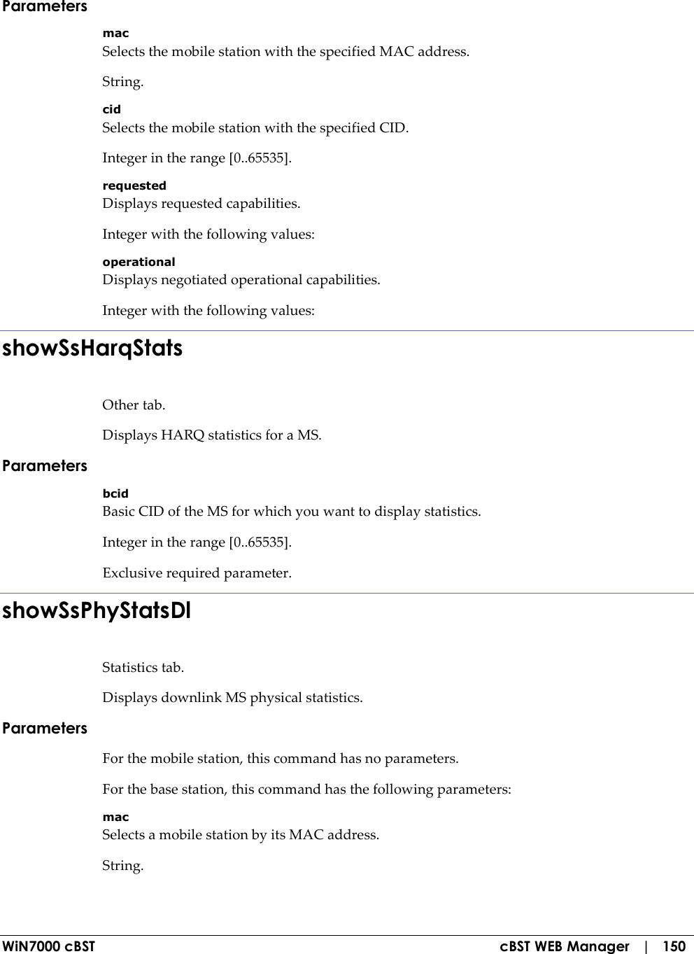  WiN7000 cBST  cBST WEB Manager   |   150 Parameters mac Selects the mobile station with the specified MAC address. String. cid Selects the mobile station with the specified CID. Integer in the range [0..65535]. requested Displays requested capabilities. Integer with the following values: operational Displays negotiated operational capabilities. Integer with the following values: showSsHarqStats Other tab. Displays HARQ statistics for a MS. Parameters bcid Basic CID of the MS for which you want to display statistics. Integer in the range [0..65535]. Exclusive required parameter. showSsPhyStatsDl Statistics tab. Displays downlink MS physical statistics. Parameters For the mobile station, this command has no parameters. For the base station, this command has the following parameters: mac Selects a mobile station by its MAC address. String. 