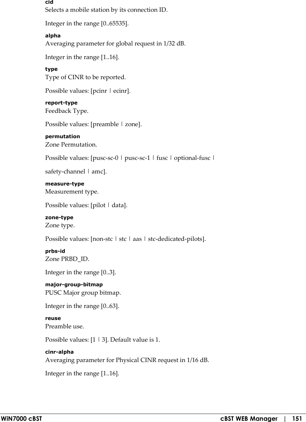  WiN7000 cBST  cBST WEB Manager   |   151 cid Selects a mobile station by its connection ID. Integer in the range [0..65535]. alpha Averaging parameter for global request in 1/32 dB. Integer in the range [1..16]. type Type of CINR to be reported. Possible values: [pcinr | ecinr]. report-type Feedback Type. Possible values: [preamble | zone]. permutation Zone Permutation. Possible values: [pusc-sc-0 | pusc-sc-1 | fusc | optional-fusc | safety-channel | amc]. measure-type Measurement type. Possible values: [pilot | data]. zone-type Zone type. Possible values: [non-stc | stc | aas | stc-dedicated-pilots]. prbs-id Zone PRBD_ID. Integer in the range [0..3]. major-group-bitmap PUSC Major group bitmap. Integer in the range [0..63]. reuse Preamble use. Possible values: [1 | 3]. Default value is 1. cinr-alpha Averaging parameter for Physical CINR request in 1/16 dB. Integer in the range [1..16]. 