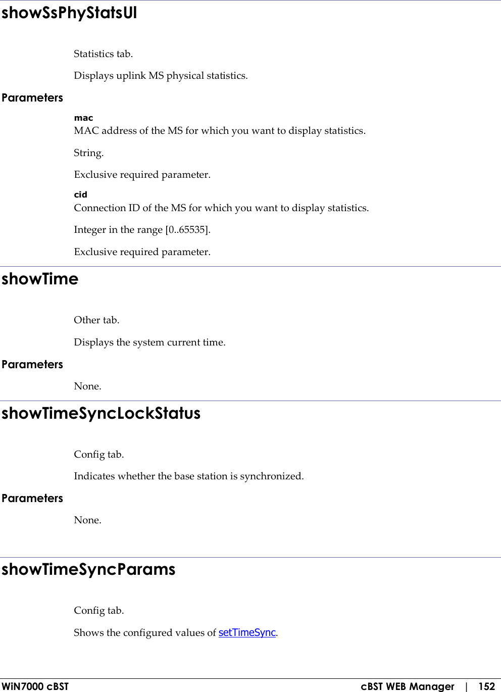  WiN7000 cBST  cBST WEB Manager   |   152 showSsPhyStatsUl Statistics tab. Displays uplink MS physical statistics. Parameters mac MAC address of the MS for which you want to display statistics. String. Exclusive required parameter. cid Connection ID of the MS for which you want to display statistics. Integer in the range [0..65535]. Exclusive required parameter. showTime Other tab. Displays the system current time. Parameters None. showTimeSyncLockStatus Config tab. Indicates whether the base station is synchronized. Parameters None.  showTimeSyncParams Config tab. Shows the configured values of setTimeSync. 