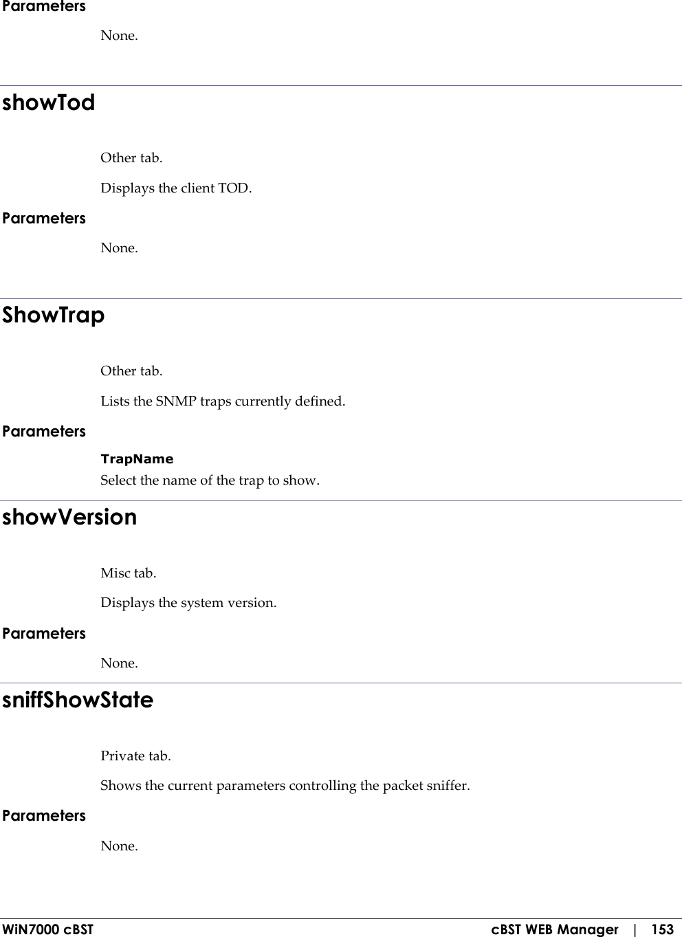  WiN7000 cBST  cBST WEB Manager   |   153 Parameters None.  showTod Other tab. Displays the client TOD. Parameters None.  ShowTrap Other tab. Lists the SNMP traps currently defined. Parameters TrapName Select the name of the trap to show. showVersion Misc tab. Displays the system version. Parameters None. sniffShowState Private tab. Shows the current parameters controlling the packet sniffer. Parameters None.  