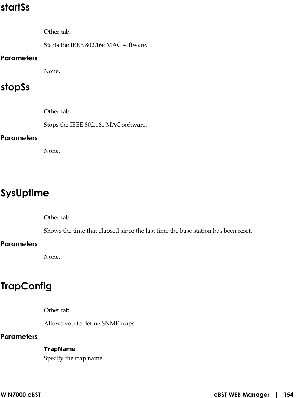  WiN7000 cBST  cBST WEB Manager   |   154  startSs Other tab. Starts the IEEE 802.16e MAC software. Parameters None. stopSs Other tab. Stops the IEEE 802.16e MAC software. Parameters None.    SysUptime Other tab. Shows the time that elapsed since the last time the base station has been reset. Parameters None.  TrapConfig Other tab. Allows you to define SNMP traps. Parameters TrapName  Specify the trap name. 