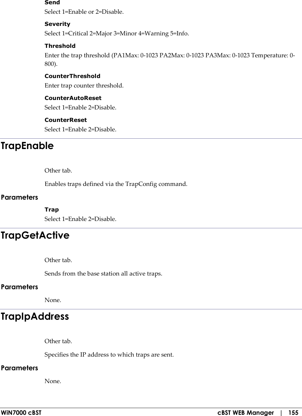  WiN7000 cBST  cBST WEB Manager   |   155 Send  Select 1=Enable or 2=Disable. Severity  Select 1=Critical 2=Major 3=Minor 4=Warning 5=Info. Threshold  Enter the trap threshold (PA1Max: 0-1023 PA2Max: 0-1023 PA3Max: 0-1023 Temperature: 0-800). CounterThreshold  Enter trap counter threshold. CounterAutoReset  Select 1=Enable 2=Disable. CounterReset  Select 1=Enable 2=Disable. TrapEnable Other tab. Enables traps defined via the TrapConfig command. Parameters Trap  Select 1=Enable 2=Disable. TrapGetActive Other tab. Sends from the base station all active traps. Parameters None. TrapIpAddress Other tab. Specifies the IP address to which traps are sent. Parameters None. 